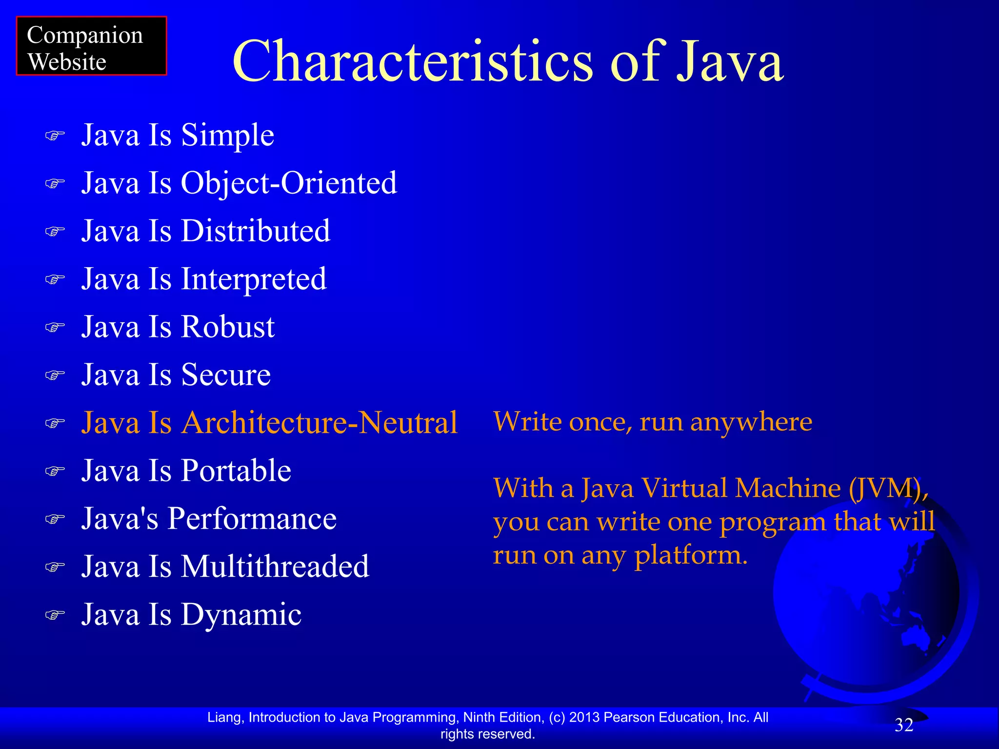 Companion
Website          Characteristics of Java
    Java Is Simple
    Java Is Object-Oriented
    Java Is Distributed
    Java Is Interpreted
    Java Is Robust
    Java Is Secure
    Java Is Architecture-Neutral                           Write once, run anywhere
    Java Is Portable                                       With a Java Virtual Machine (JVM),
    Java's Performance                                     you can write one program that will
    Java Is Multithreaded                                  run on any platform.

    Java Is Dynamic

              Liang, Introduction to Java Programming, Ninth Edition, (c) 2013 Pearson Education, Inc. All
                                                   rights reserved.
                                                                                                             32
 