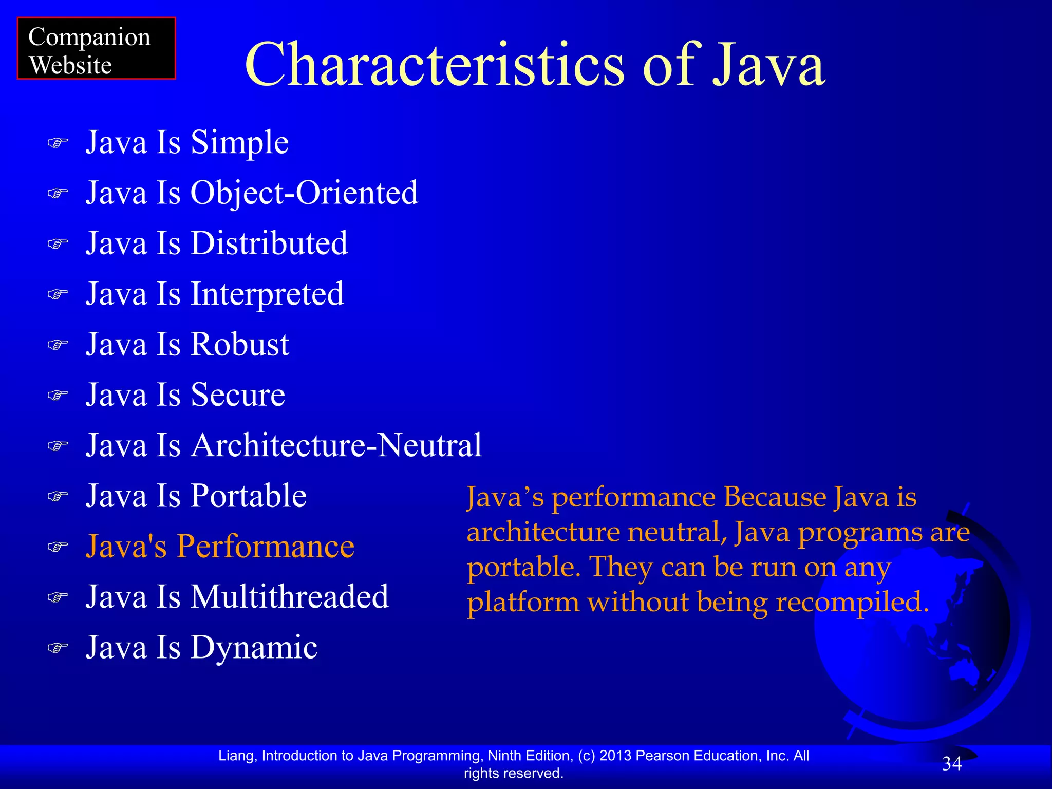 Companion
Website          Characteristics of Java
    Java Is Simple
    Java Is Object-Oriented
    Java Is Distributed
    Java Is Interpreted
    Java Is Robust
    Java Is Secure
    Java Is Architecture-Neutral
    Java Is Portable           Java‟s performance Because Java is
                                architecture neutral, Java programs are
    Java's Performance
                                portable. They can be run on any
    Java Is Multithreaded      platform without being recompiled.
    Java Is Dynamic

              Liang, Introduction to Java Programming, Ninth Edition, (c) 2013 Pearson Education, Inc. All
                                                   rights reserved.
                                                                                                             34
 