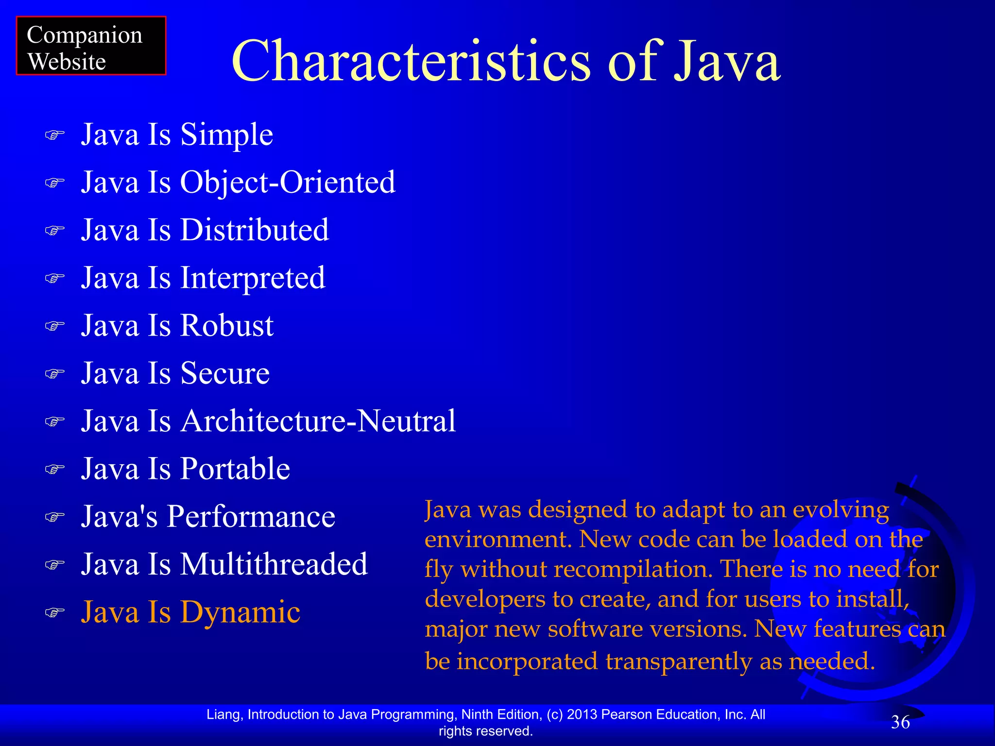 Companion
Website           Characteristics of Java
    Java Is Simple
    Java Is Object-Oriented
    Java Is Distributed
    Java Is Interpreted
    Java Is Robust
    Java Is Secure
    Java Is Architecture-Neutral
    Java Is Portable
    Java's Performance       Java was designed to adapt to an evolving
                              environment. New code can be loaded on the
    Java Is Multithreaded    fly without recompilation. There is no need for
                              developers to create, and for users to install,
    Java Is Dynamic          major new software versions. New features can
                                                  be incorporated transparently as needed.

               Liang, Introduction to Java Programming, Ninth Edition, (c) 2013 Pearson Education, Inc. All
                                                    rights reserved.
                                                                                                              36
 