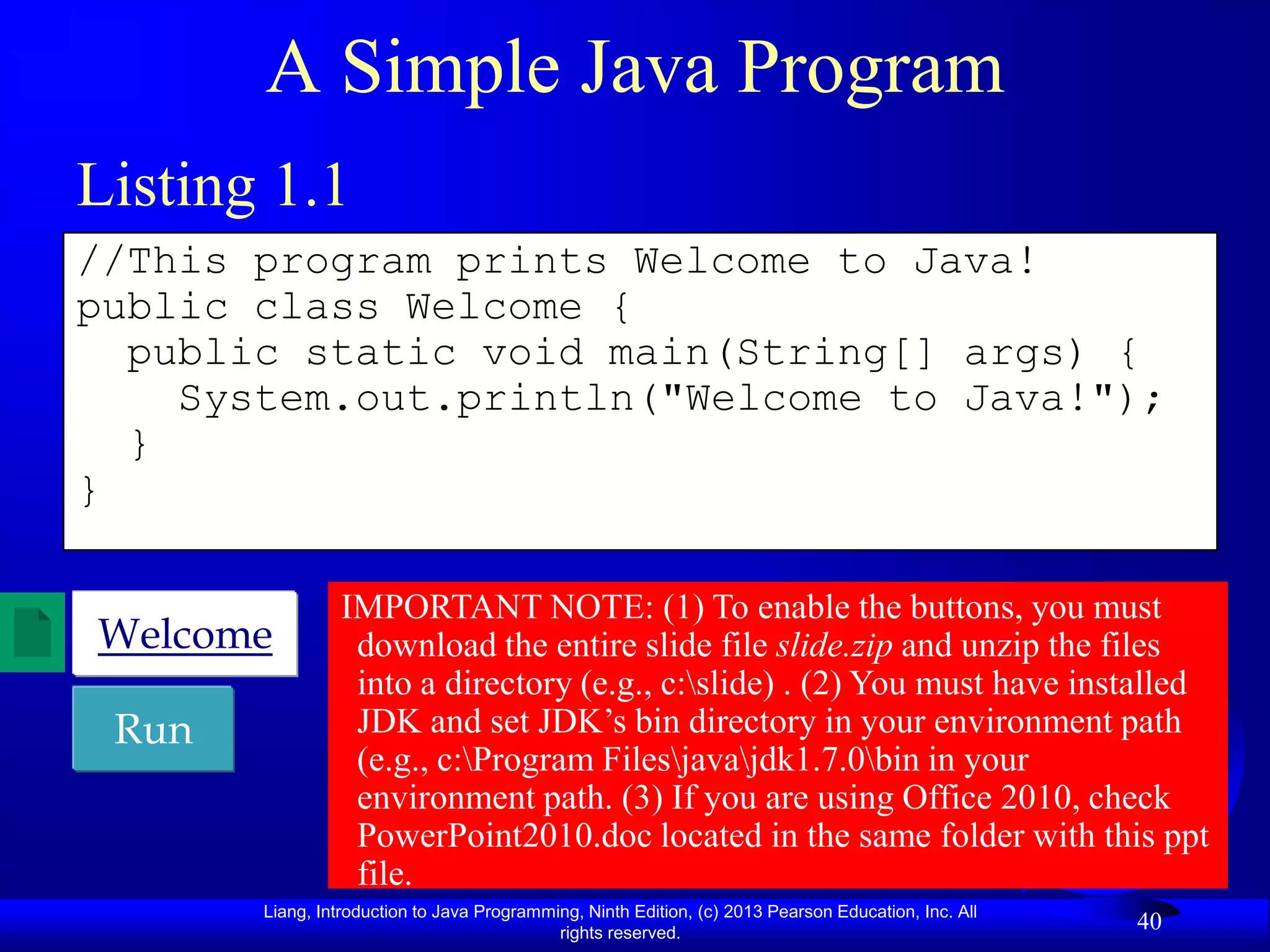 A Simple Java Program
Listing 1.1
//This program prints Welcome to Java!
public class Welcome {
  public static void main(String[] args) {
    System.out.println("Welcome to Java!");
  }
}

                IMPORTANT NOTE: (1) To enable the buttons, you must
Welcome          download the entire slide file slide.zip and unzip the files
                 into a directory (e.g., c:slide) . (2) You must have installed
 Run             JDK and set JDK‟s bin directory in your environment path
                 (e.g., c:Program Filesjavajdk1.7.0bin in your
                 environment path. (3) If you are using Office 2010, check
                 PowerPoint2010.doc located in the same folder with this ppt
                 file.
       Liang, Introduction to Java Programming, Ninth Edition, (c) 2013 Pearson Education, Inc. All
                                            rights reserved.
                                                                                                      40
 