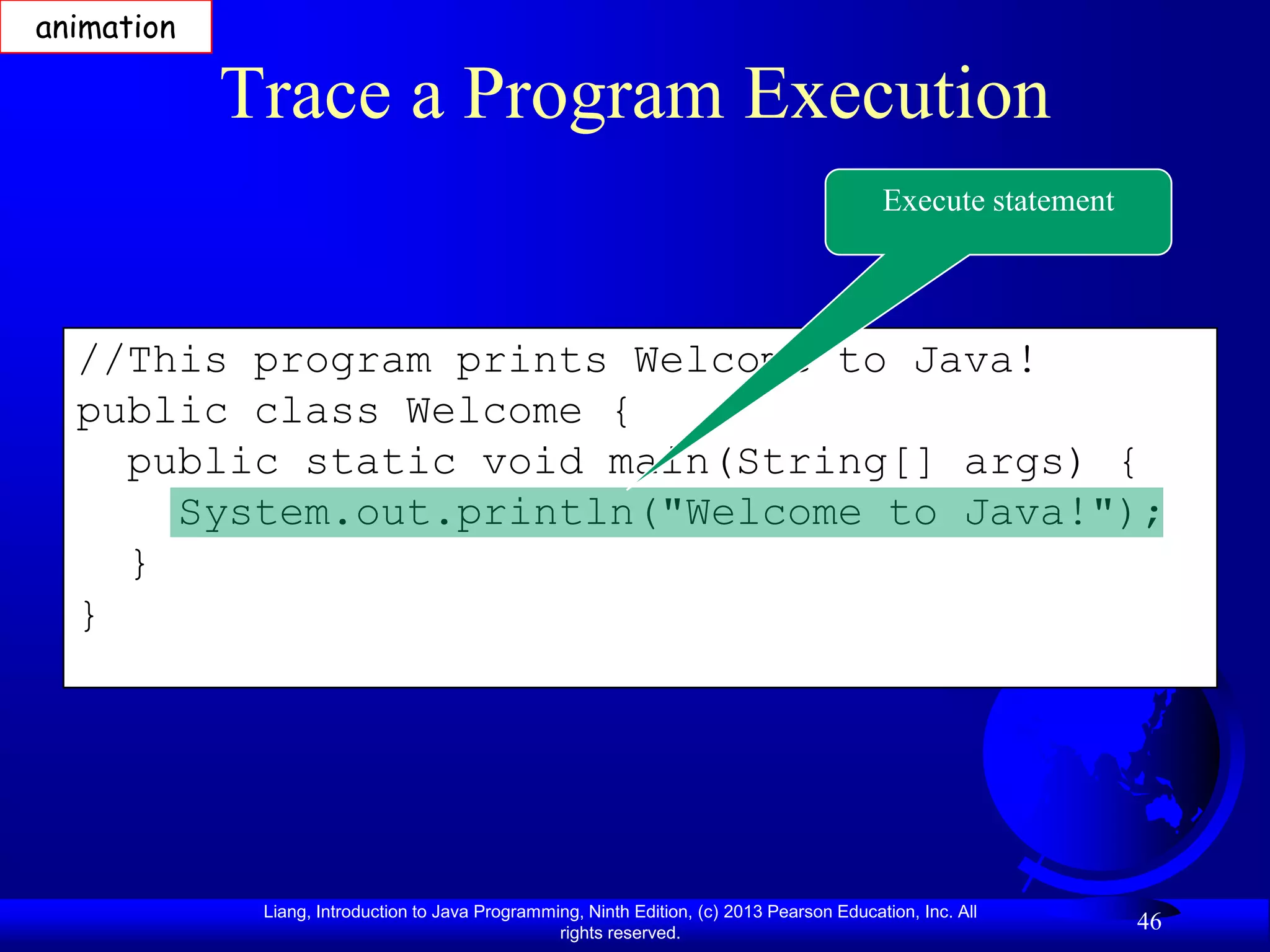 animation

            Trace a Program Execution
                                                                                            Execute statement




  //This program prints Welcome to Java!
  public class Welcome {
    public static void main(String[] args) {
      System.out.println("Welcome to Java!");
    }
  }




             Liang, Introduction to Java Programming, Ninth Edition, (c) 2013 Pearson Education, Inc. All
                                                  rights reserved.
                                                                                                                46
 