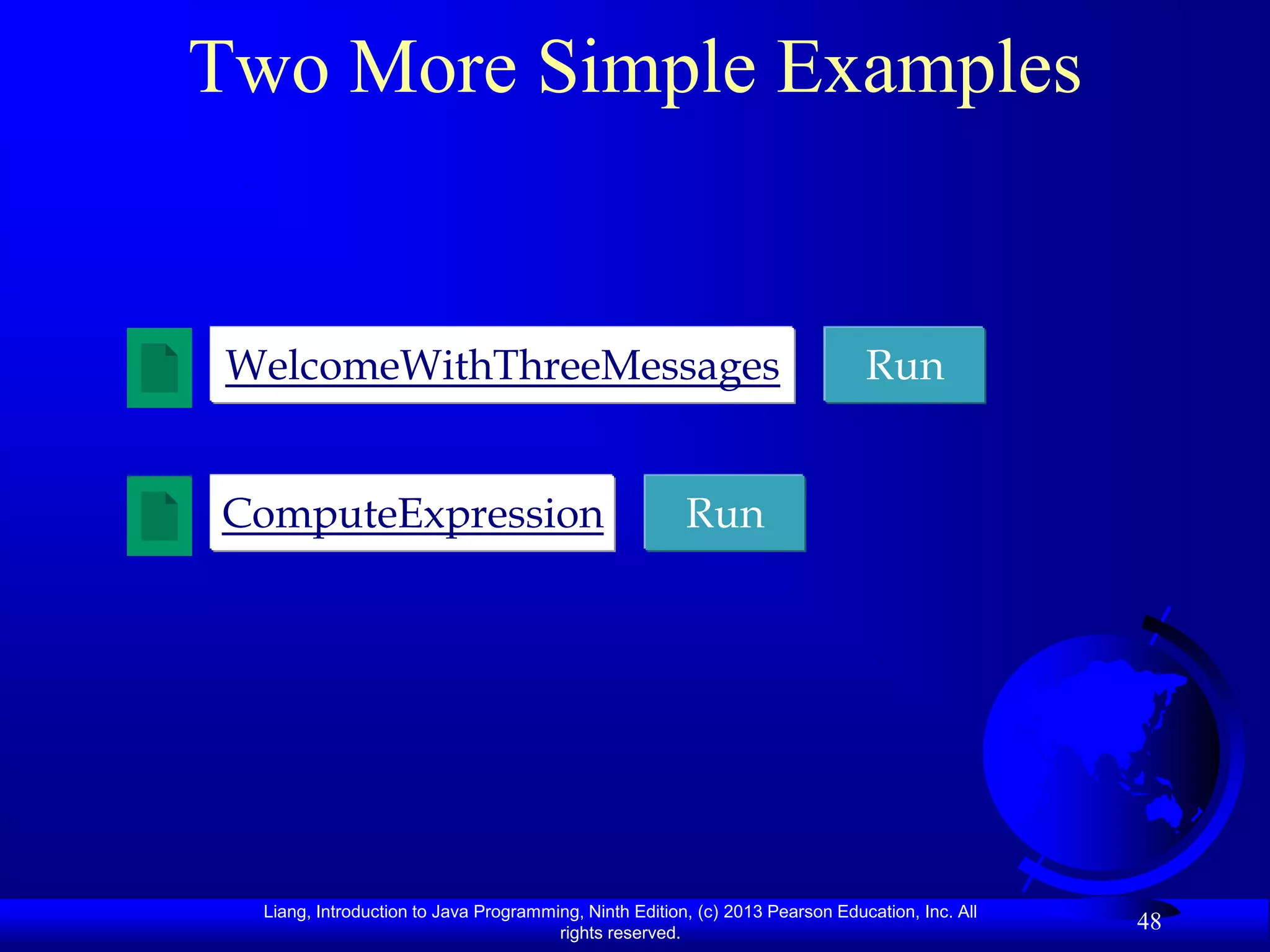 Two More Simple Examples


 WelcomeWithThreeMessages                                                      Run


ComputeExpression                                       Run




  Liang, Introduction to Java Programming, Ninth Edition, (c) 2013 Pearson Education, Inc. All
                                       rights reserved.
                                                                                                 48
 