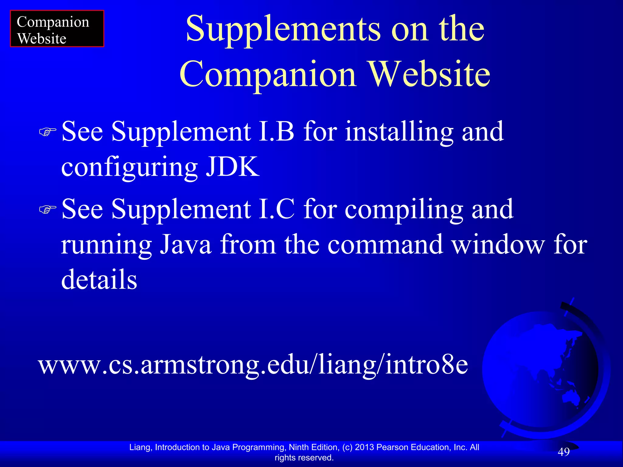 Companion
Website                  Supplements on the
                         Companion Website
   See Supplement I.B for installing and
    configuring JDK
   See Supplement I.C for compiling and
    running Java from the command window for
    details

  www.cs.armstrong.edu/liang/intro8e

            Liang, Introduction to Java Programming, Ninth Edition, (c) 2013 Pearson Education, Inc. All
                                                 rights reserved.
                                                                                                           49
 