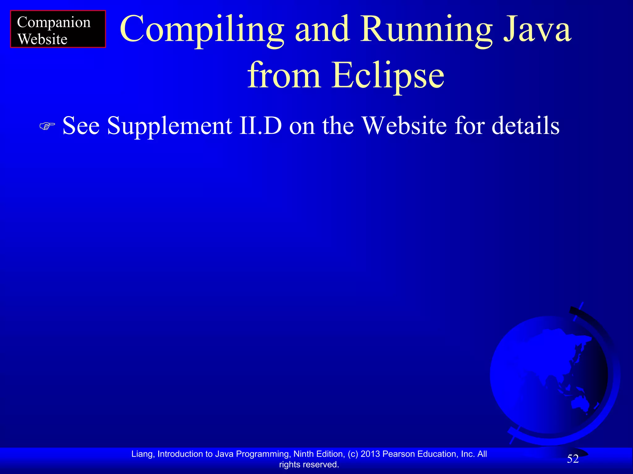 Companion
Website      Compiling and Running Java
                    from Eclipse
   See     Supplement II.D on the Website for details




              Liang, Introduction to Java Programming, Ninth Edition, (c) 2013 Pearson Education, Inc. All
                                                   rights reserved.
                                                                                                             52
 