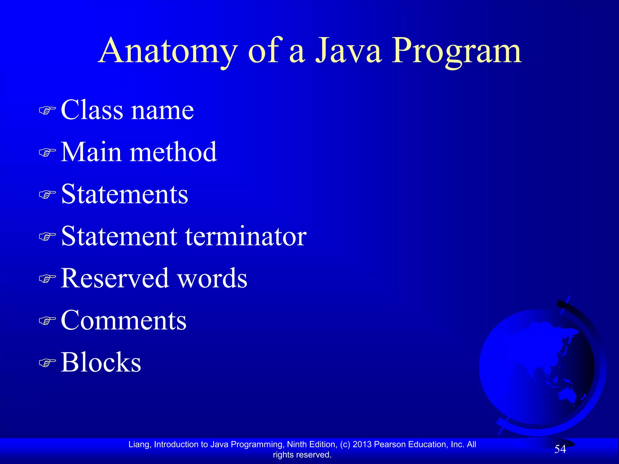 Anatomy of a Java Program
 Class name
 Main method
 Statements
 Statement terminator
 Reserved words
 Comments
 Blocks


          Liang, Introduction to Java Programming, Ninth Edition, (c) 2013 Pearson Education, Inc. All
                                               rights reserved.
                                                                                                         54
 