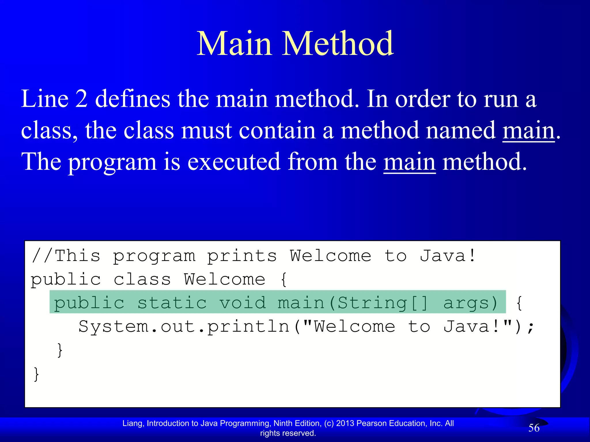 Main Method
Line 2 defines the main method. In order to run a
class, the class must contain a method named main.
The program is executed from the main method.


//This program prints Welcome to Java!
public class Welcome {
  public static void main(String[] args) {
    System.out.println("Welcome to Java!");
  }
}

         Liang, Introduction to Java Programming, Ninth Edition, (c) 2013 Pearson Education, Inc. All
                                              rights reserved.
                                                                                                        56
 