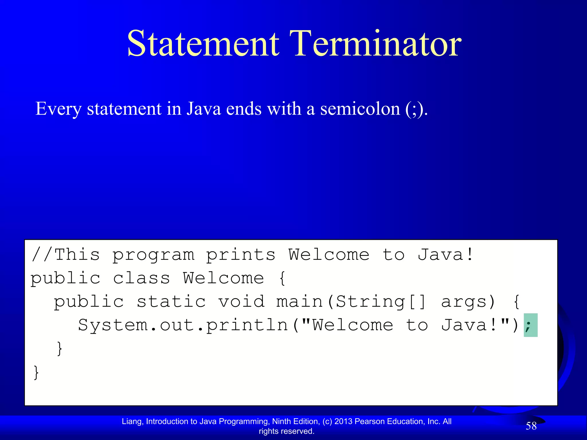 Statement Terminator
Every statement in Java ends with a semicolon (;).




//This program prints Welcome to Java!
public class Welcome {
  public static void main(String[] args) {
    System.out.println("Welcome to Java!");
  }
}

           Liang, Introduction to Java Programming, Ninth Edition, (c) 2013 Pearson Education, Inc. All
                                                rights reserved.
                                                                                                          58
 