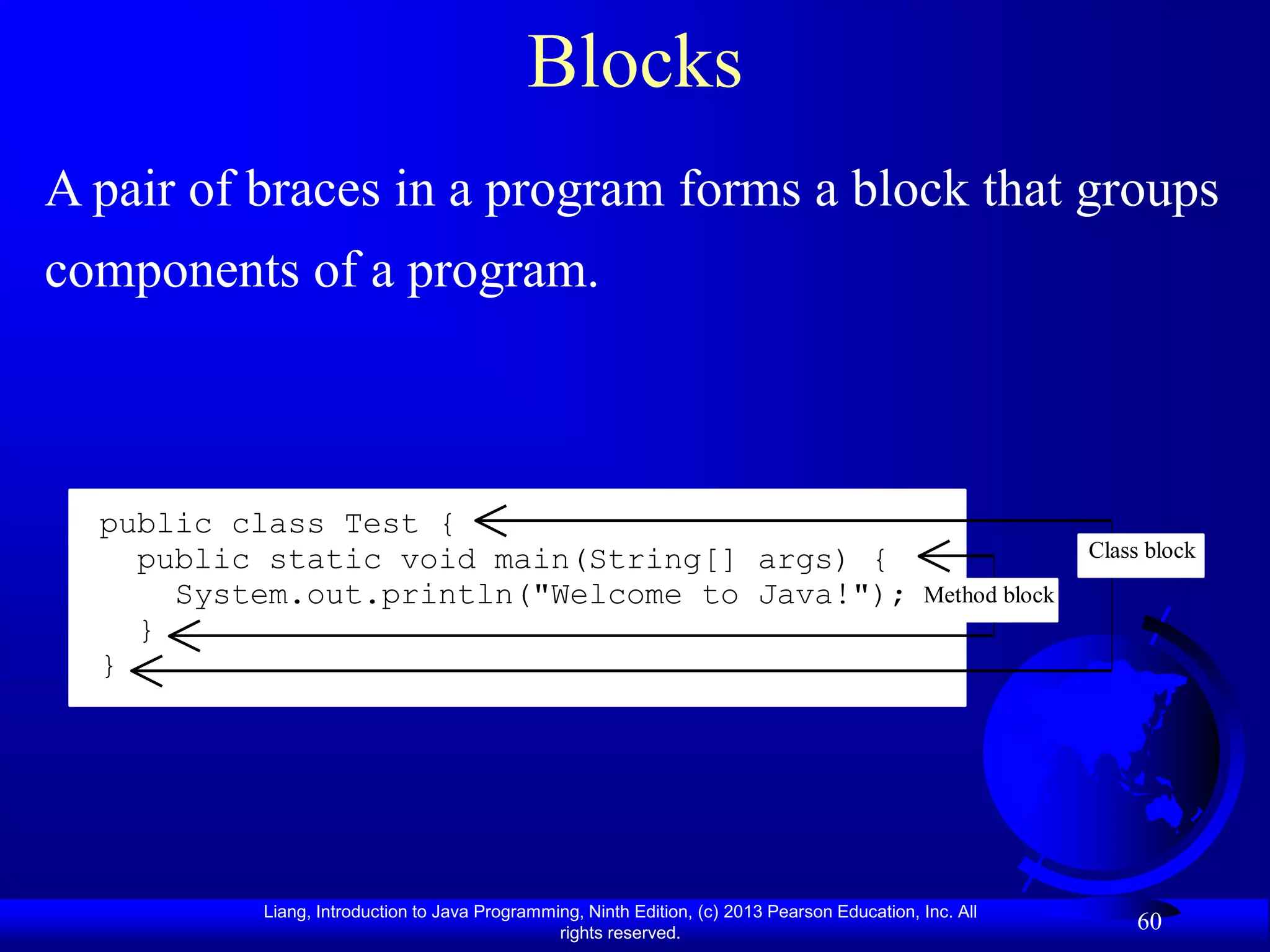 Blocks
A pair of braces in a program forms a block that groups
components of a program.



  public class Test {
    public static void main(String[] args) {                                                                  Class block
      System.out.println("Welcome to Java!");                                                  Method block
    }
  }




          Liang, Introduction to Java Programming, Ninth Edition, (c) 2013 Pearson Education, Inc. All
                                               rights reserved.
                                                                                                                  60
 