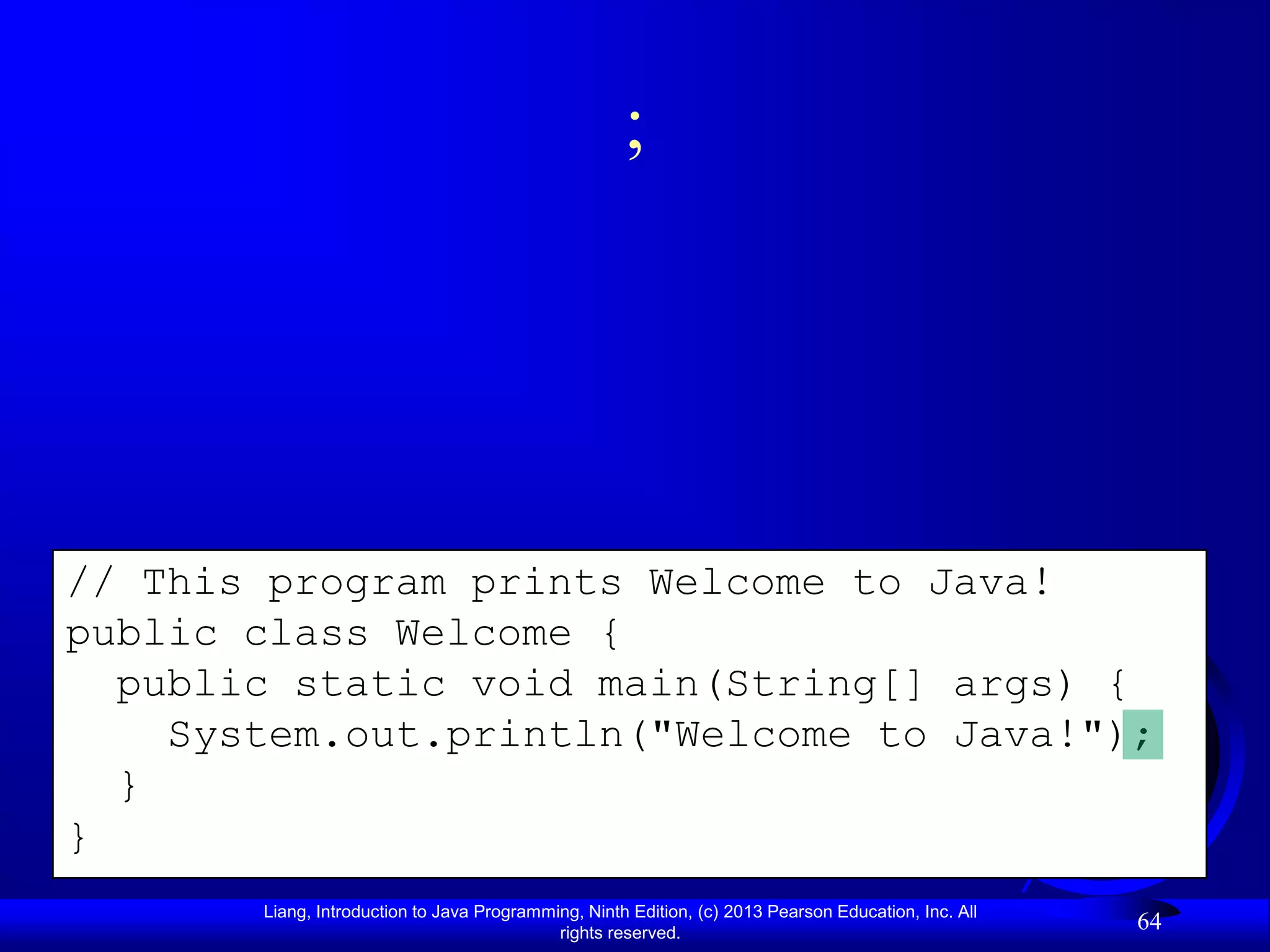 ;




// This program prints Welcome to Java!
public class Welcome {
  public static void main(String[] args) {
    System.out.println("Welcome to Java!");
  }
}
       Liang, Introduction to Java Programming, Ninth Edition, (c) 2013 Pearson Education, Inc. All
                                            rights reserved.
                                                                                                      64
 
