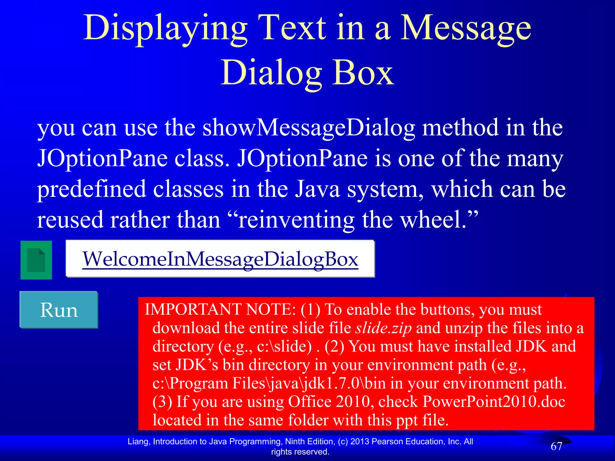 Displaying Text in a Message
               Dialog Box
you can use the showMessageDialog method in the
JOptionPane class. JOptionPane is one of the many
predefined classes in the Java system, which can be
reused rather than “reinventing the wheel.”
      WelcomeInMessageDialogBox

Run           IMPORTANT NOTE: (1) To enable the buttons, you must
               download the entire slide file slide.zip and unzip the files into a
               directory (e.g., c:slide) . (2) You must have installed JDK and
               set JDK‟s bin directory in your environment path (e.g.,
               c:Program Filesjavajdk1.7.0bin in your environment path.
               (3) If you are using Office 2010, check PowerPoint2010.doc
               located in the same folder with this ppt file.
          Liang, Introduction to Java Programming, Ninth Edition, (c) 2013 Pearson Education, Inc. All
                                               rights reserved.
                                                                                                         67
 