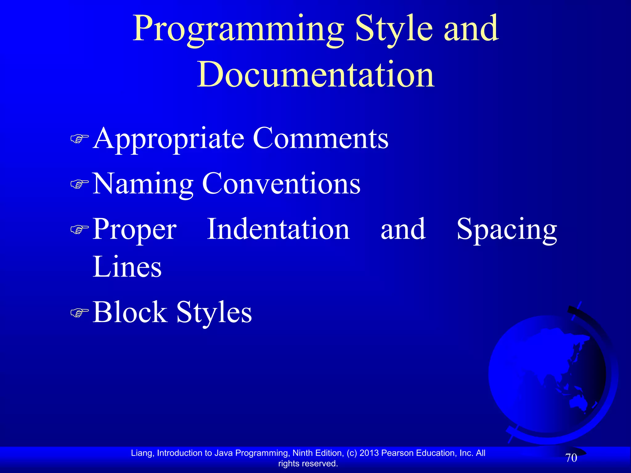 Programming Style and
        Documentation
 Appropriate Comments
 Naming Conventions
 Proper Indentation and Spacing
  Lines
 Block Styles




    Liang, Introduction to Java Programming, Ninth Edition, (c) 2013 Pearson Education, Inc. All
                                         rights reserved.
                                                                                                   70
 
