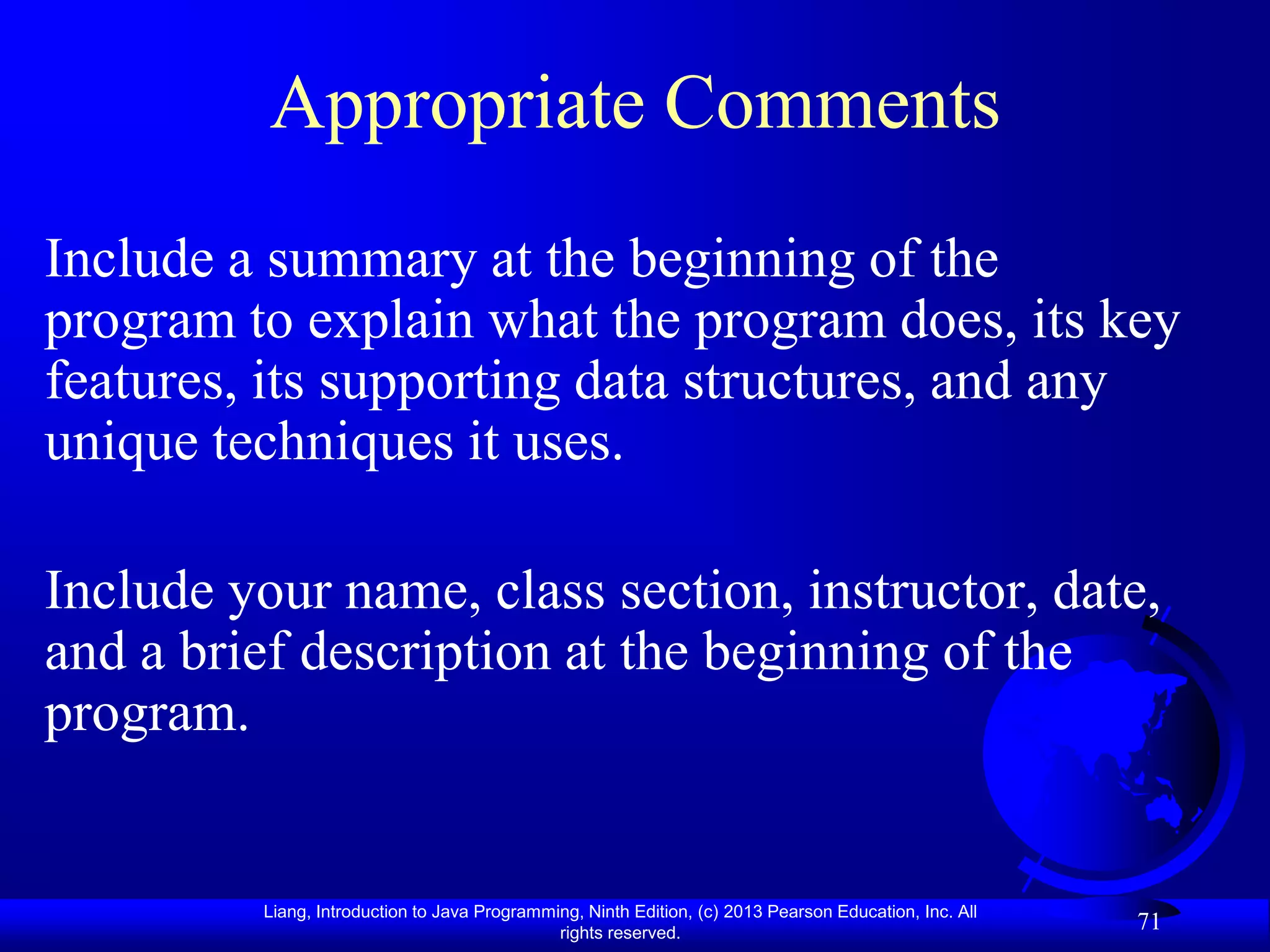 Appropriate Comments
Include a summary at the beginning of the
program to explain what the program does, its key
features, its supporting data structures, and any
unique techniques it uses.

Include your name, class section, instructor, date,
and a brief description at the beginning of the
program.


          Liang, Introduction to Java Programming, Ninth Edition, (c) 2013 Pearson Education, Inc. All
                                               rights reserved.
                                                                                                         71
 
