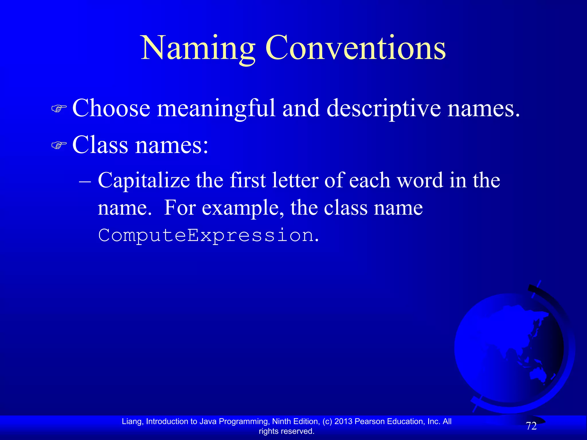 Naming Conventions
 Choose  meaningful and descriptive names.
 Class names:
  – Capitalize the first letter of each word in the
    name. For example, the class name
    ComputeExpression.




      Liang, Introduction to Java Programming, Ninth Edition, (c) 2013 Pearson Education, Inc. All
                                           rights reserved.
                                                                                                     72
 