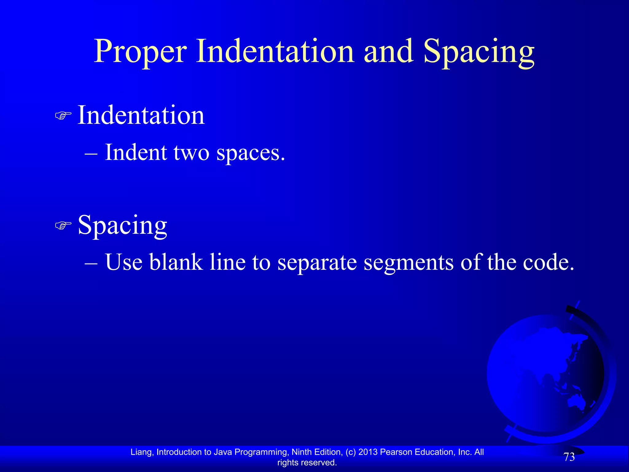 Proper Indentation and Spacing
 Indentation
  – Indent two spaces.


 Spacing
  – Use blank line to separate segments of the code.




      Liang, Introduction to Java Programming, Ninth Edition, (c) 2013 Pearson Education, Inc. All
                                           rights reserved.
                                                                                                     73
 