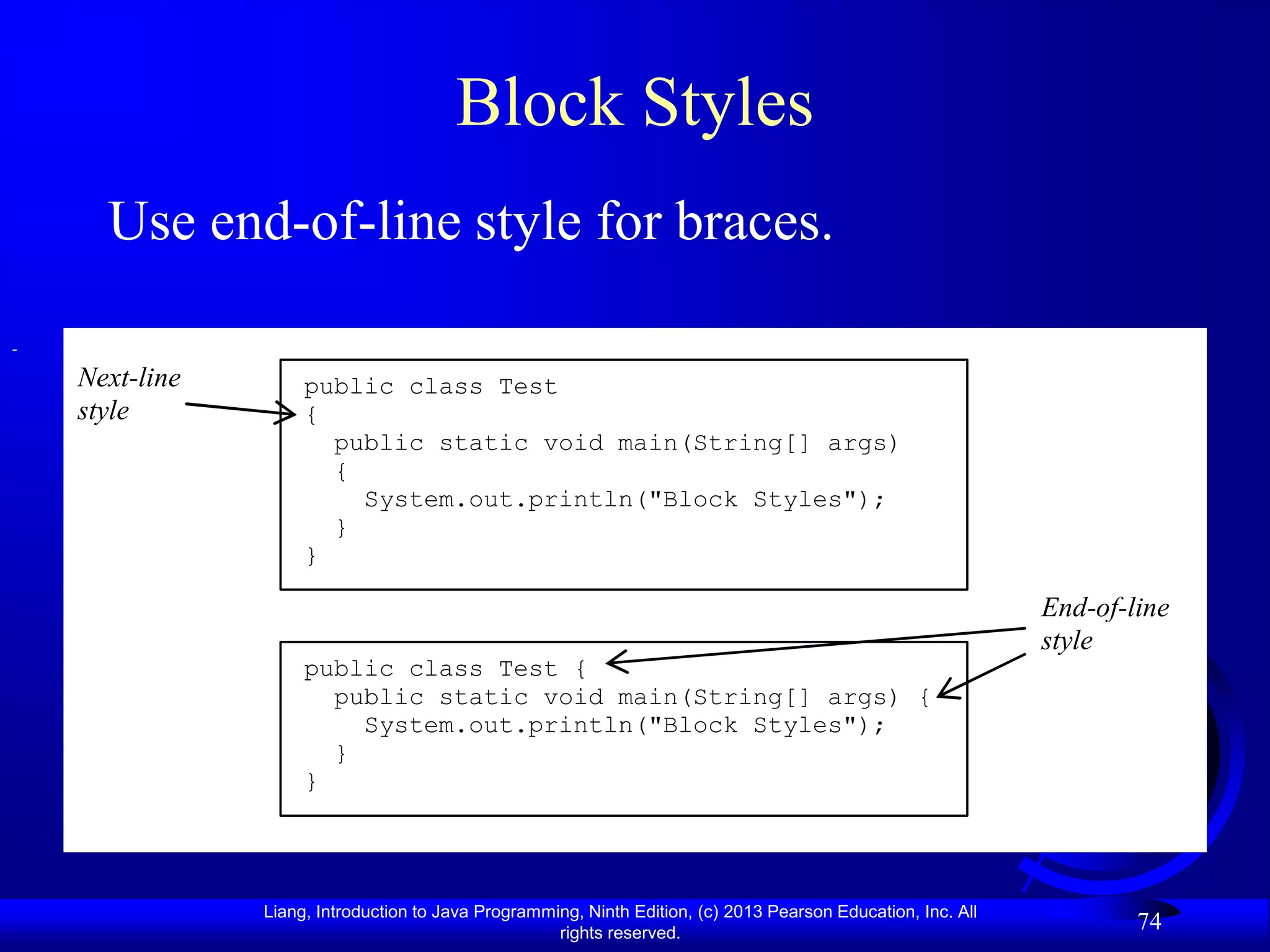 Block Styles
  Use end-of-line style for braces.

Next-line        public class Test
style            {
                   public static void main(String[] args)
                   {
                     System.out.println("Block Styles");
                   }
                 }

                                                                                                           End-of-line
                                                                                                           style
                 public class Test {
                   public static void main(String[] args) {
                     System.out.println("Block Styles");
                   }
                 }




            Liang, Introduction to Java Programming, Ninth Edition, (c) 2013 Pearson Education, Inc. All
                                                 rights reserved.
                                                                                                                   74
 