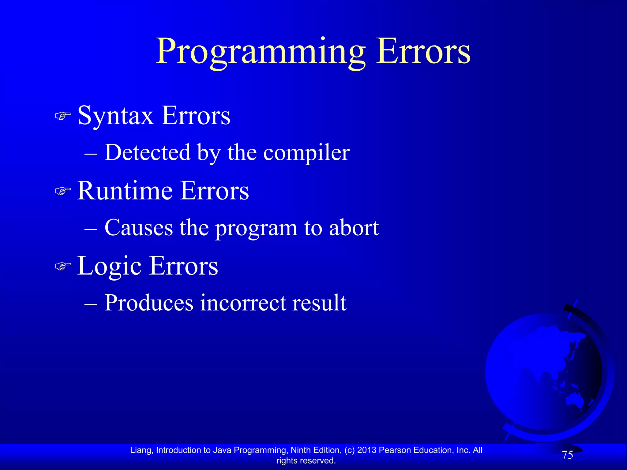 Programming Errors
 Syntax      Errors
  – Detected by the compiler
 Runtime         Errors
  – Causes the program to abort
 Logic   Errors
  – Produces incorrect result




      Liang, Introduction to Java Programming, Ninth Edition, (c) 2013 Pearson Education, Inc. All
                                           rights reserved.
                                                                                                     75
 