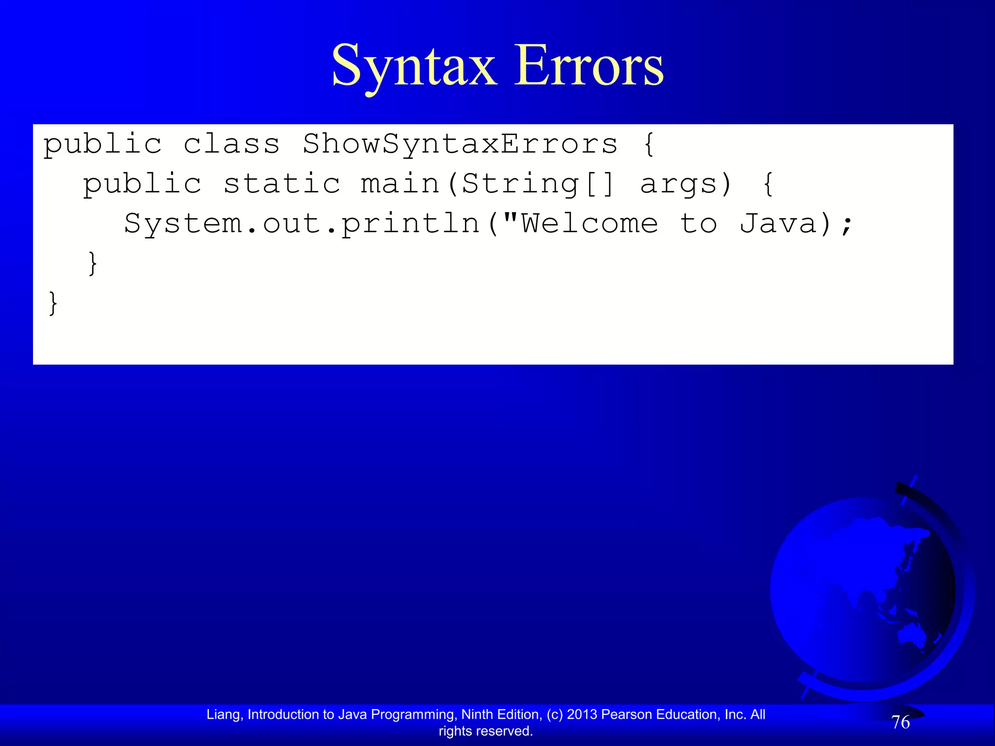 Syntax Errors
public class ShowSyntaxErrors {
  public static main(String[] args) {
    System.out.println("Welcome to Java);
  }
}




        Liang, Introduction to Java Programming, Ninth Edition, (c) 2013 Pearson Education, Inc. All
                                             rights reserved.
                                                                                                       76
 