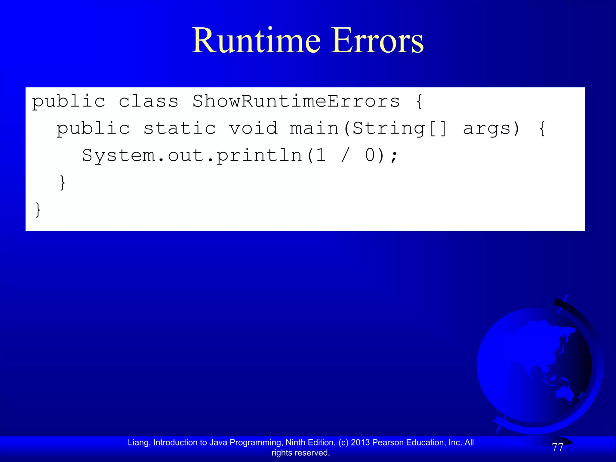 Runtime Errors
public class ShowRuntimeErrors {
  public static void main(String[] args) {
    System.out.println(1 / 0);
  }
}




       Liang, Introduction to Java Programming, Ninth Edition, (c) 2013 Pearson Education, Inc. All
                                            rights reserved.
                                                                                                      77
 