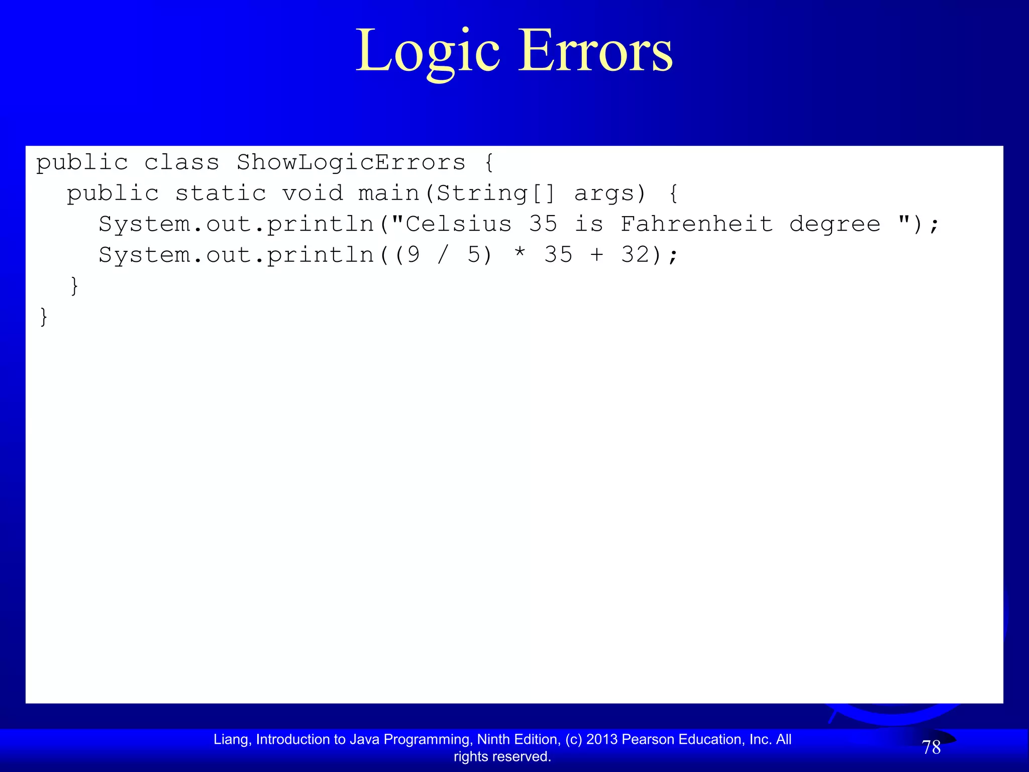 Logic Errors
public class ShowLogicErrors {
  public static void main(String[] args) {
    System.out.println("Celsius 35 is Fahrenheit degree ");
    System.out.println((9 / 5) * 35 + 32);
  }
}




           Liang, Introduction to Java Programming, Ninth Edition, (c) 2013 Pearson Education, Inc. All
                                                rights reserved.
                                                                                                          78
 