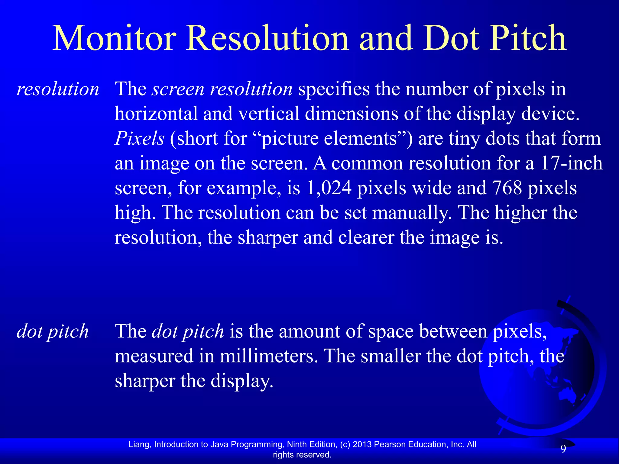 Monitor Resolution and Dot Pitch
resolution The screen resolution specifies the number of pixels in
           horizontal and vertical dimensions of the display device.
           Pixels (short for “picture elements”) are tiny dots that form
           an image on the screen. A common resolution for a 17-inch
           screen, for example, is 1,024 pixels wide and 768 pixels
           high. The resolution can be set manually. The higher the
           resolution, the sharper and clearer the image is.



dot pitch   The dot pitch is the amount of space between pixels,
            measured in millimeters. The smaller the dot pitch, the
            sharper the display.

             Liang, Introduction to Java Programming, Ninth Edition, (c) 2013 Pearson Education, Inc. All
                                                  rights reserved.
                                                                                                            9
 