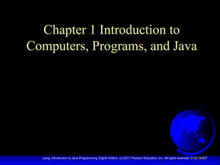 Chapter 1 Introduction to
Computers, Programs, and Java

1

Liang, Introduction to Java Programming, Eighth Edition, (c) 2011 Pearson Education, Inc. All rights reserved. 0132130807

 