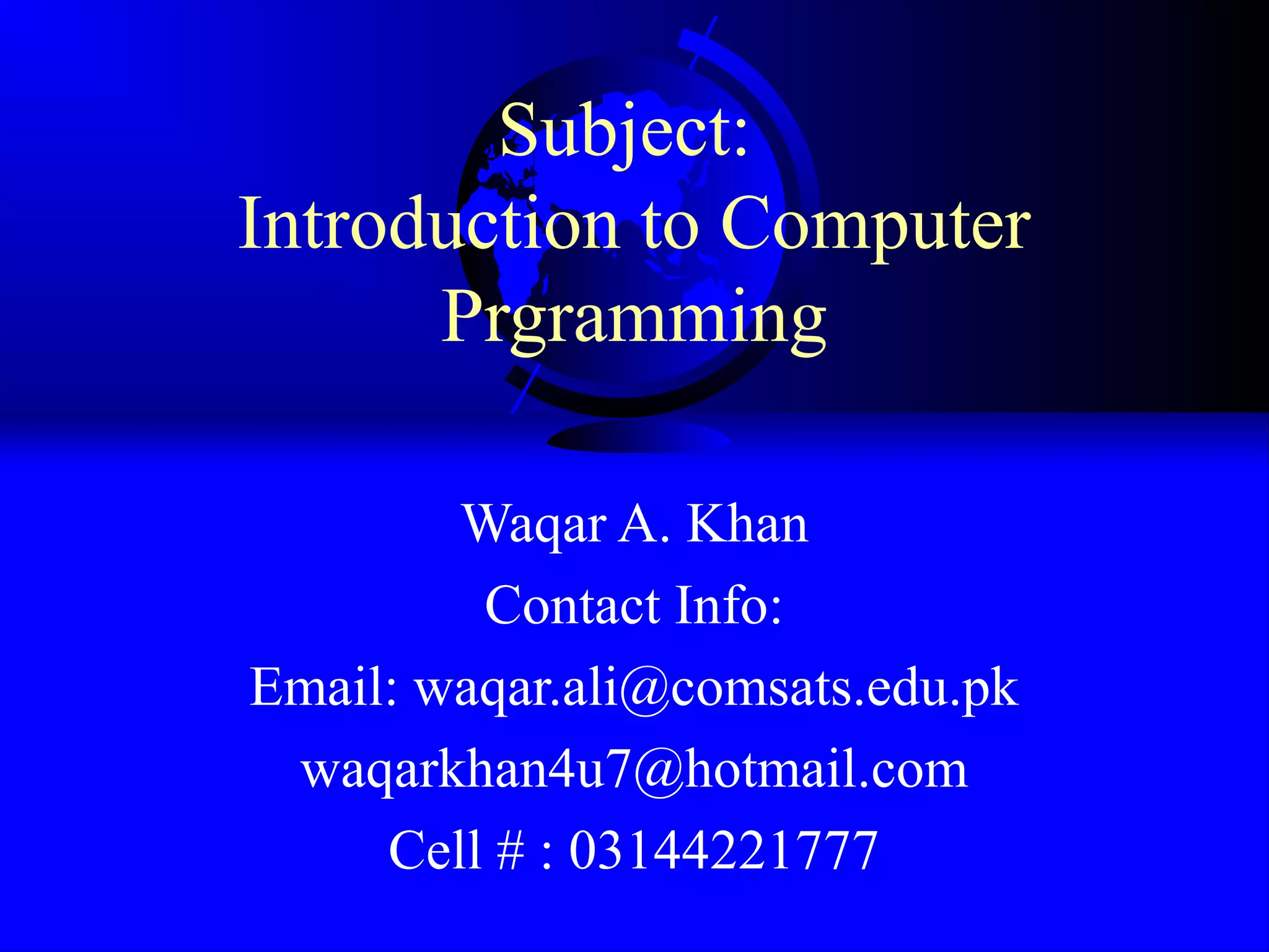 Subject: Introduction to Computer Prgramming Waqar A. Khan Contact Info: Email: waqar.ali@comsats.edu.pk waqarkhan4u7@hotmail.com Cell # : 03144221777 