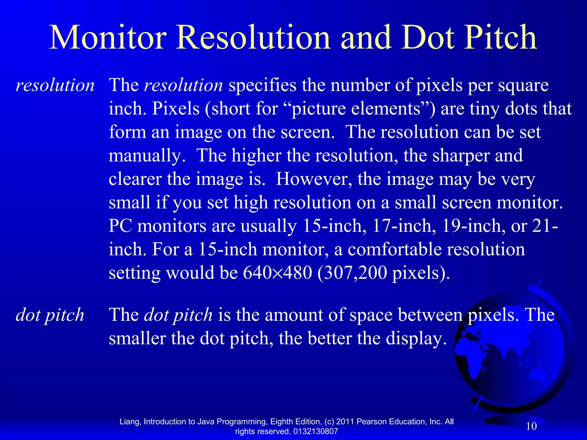 Liang, Introduction to Java Programming, Eighth Edition, (c) 2011 Pearson Education, Inc. All rights reserved. 0132130807 10 Monitor Resolution and Dot Pitch The resolution specifies the number of pixels per square inch. Pixels (short for “picture elements”) are tiny dots that form an image on the screen. The resolution can be set manually. The higher the resolution, the sharper and clearer the image is. However, the image may be very small if you set high resolution on a small screen monitor. PC monitors are usually 15-inch, 17-inch, 19-inch, or 21- inch. For a 15-inch monitor, a comfortable resolution setting would be 640×480 (307,200 pixels). resolution The dot pitch is the amount of space between pixels. The smaller the dot pitch, the better the display. dot pitch 