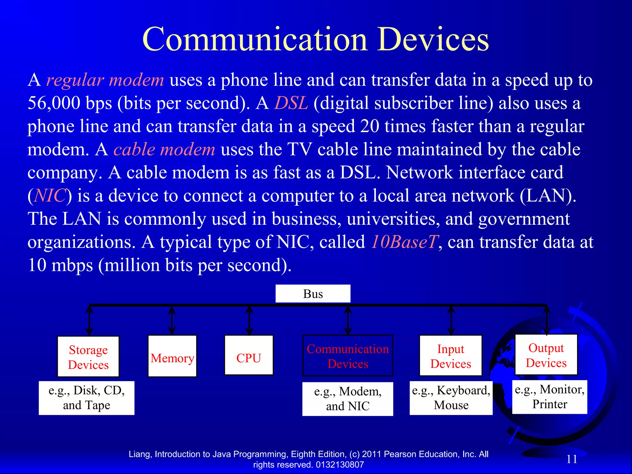 Liang, Introduction to Java Programming, Eighth Edition, (c) 2011 Pearson Education, Inc. All rights reserved. 0132130807 11 Communication Devices A regular modem uses a phone line and can transfer data in a speed up to 56,000 bps (bits per second). A DSL (digital subscriber line) also uses a phone line and can transfer data in a speed 20 times faster than a regular modem. A cable modem uses the TV cable line maintained by the cable company. A cable modem is as fast as a DSL. Network interface card (NIC) is a device to connect a computer to a local area network (LAN). The LAN is commonly used in business, universities, and government organizations. A typical type of NIC, called 10BaseT, can transfer data at 10 mbps (million bits per second). CPU e.g., Disk, CD, and Tape Input Devices e.g., Keyboard, Mouse e.g., Monitor, Printer Communication Devices e.g., Modem, and NIC Storage Devices Memory Output Devices Bus 
