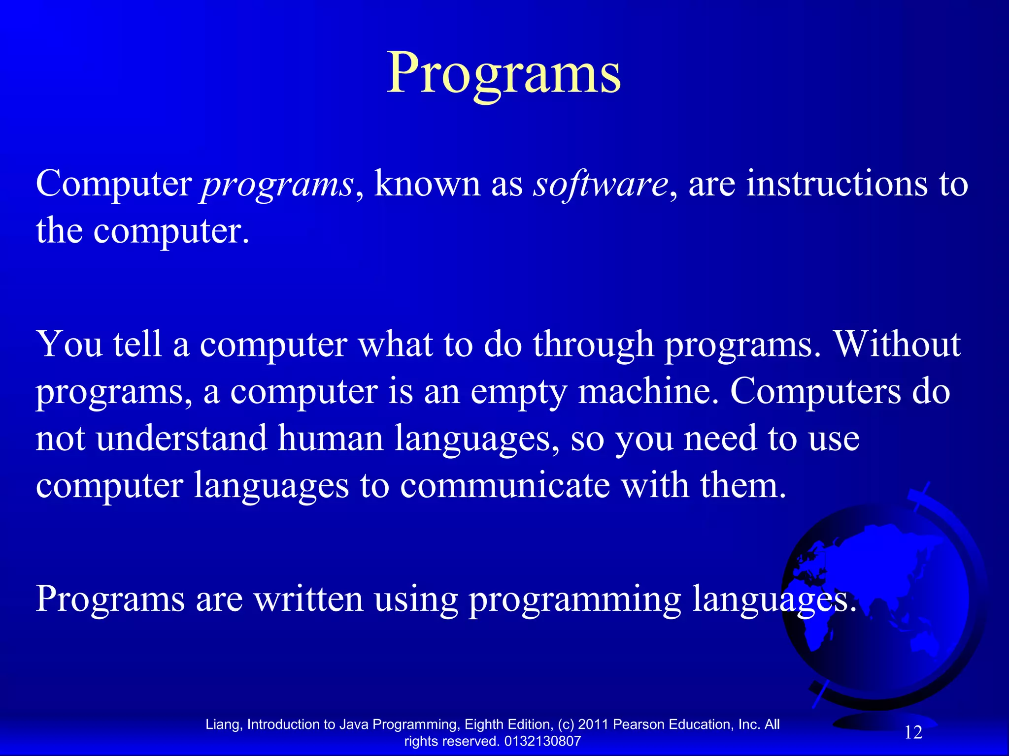 Liang, Introduction to Java Programming, Eighth Edition, (c) 2011 Pearson Education, Inc. All rights reserved. 0132130807 12 Programs Computer programs, known as software, are instructions to the computer. You tell a computer what to do through programs. Without programs, a computer is an empty machine. Computers do not understand human languages, so you need to use computer languages to communicate with them. Programs are written using programming languages. 