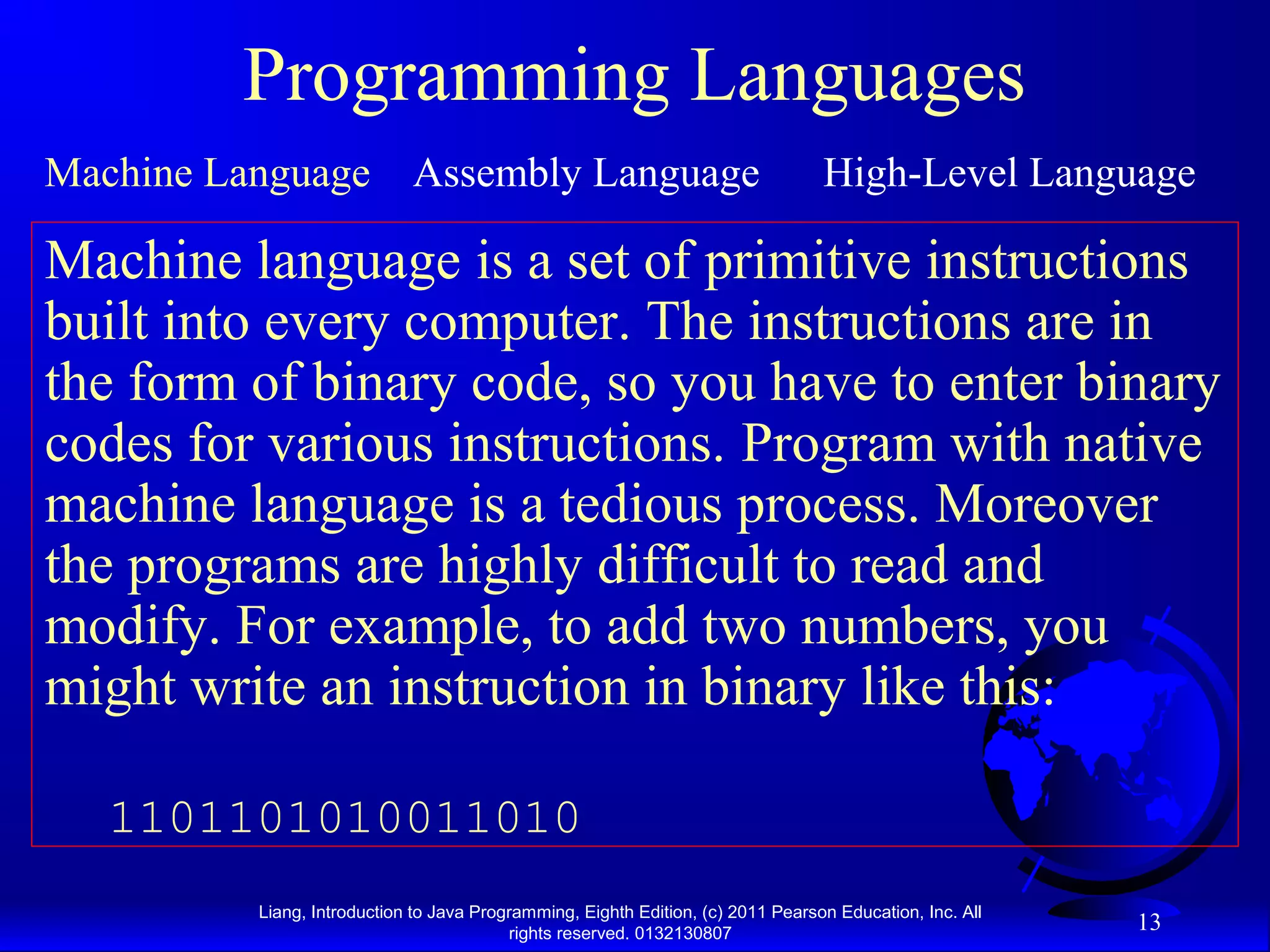 Liang, Introduction to Java Programming, Eighth Edition, (c) 2011 Pearson Education, Inc. All rights reserved. 0132130807 13 Programming Languages Machine Language Assembly Language High-Level Language Machine language is a set of primitive instructions built into every computer. The instructions are in the form of binary code, so you have to enter binary codes for various instructions. Program with native machine language is a tedious process. Moreover the programs are highly difficult to read and modify. For example, to add two numbers, you might write an instruction in binary like this: 1101101010011010 