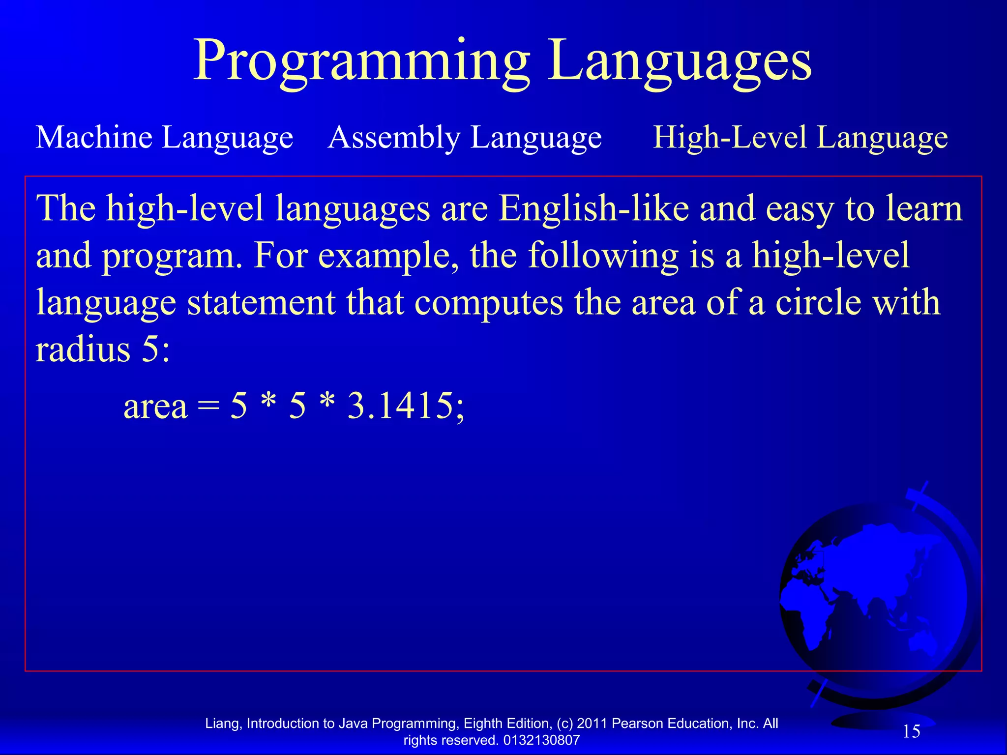 Liang, Introduction to Java Programming, Eighth Edition, (c) 2011 Pearson Education, Inc. All rights reserved. 0132130807 15 Programming Languages Machine Language Assembly Language High-Level Language The high-level languages are English-like and easy to learn and program. For example, the following is a high-level language statement that computes the area of a circle with radius 5: area = 5 * 5 * 3.1415; 