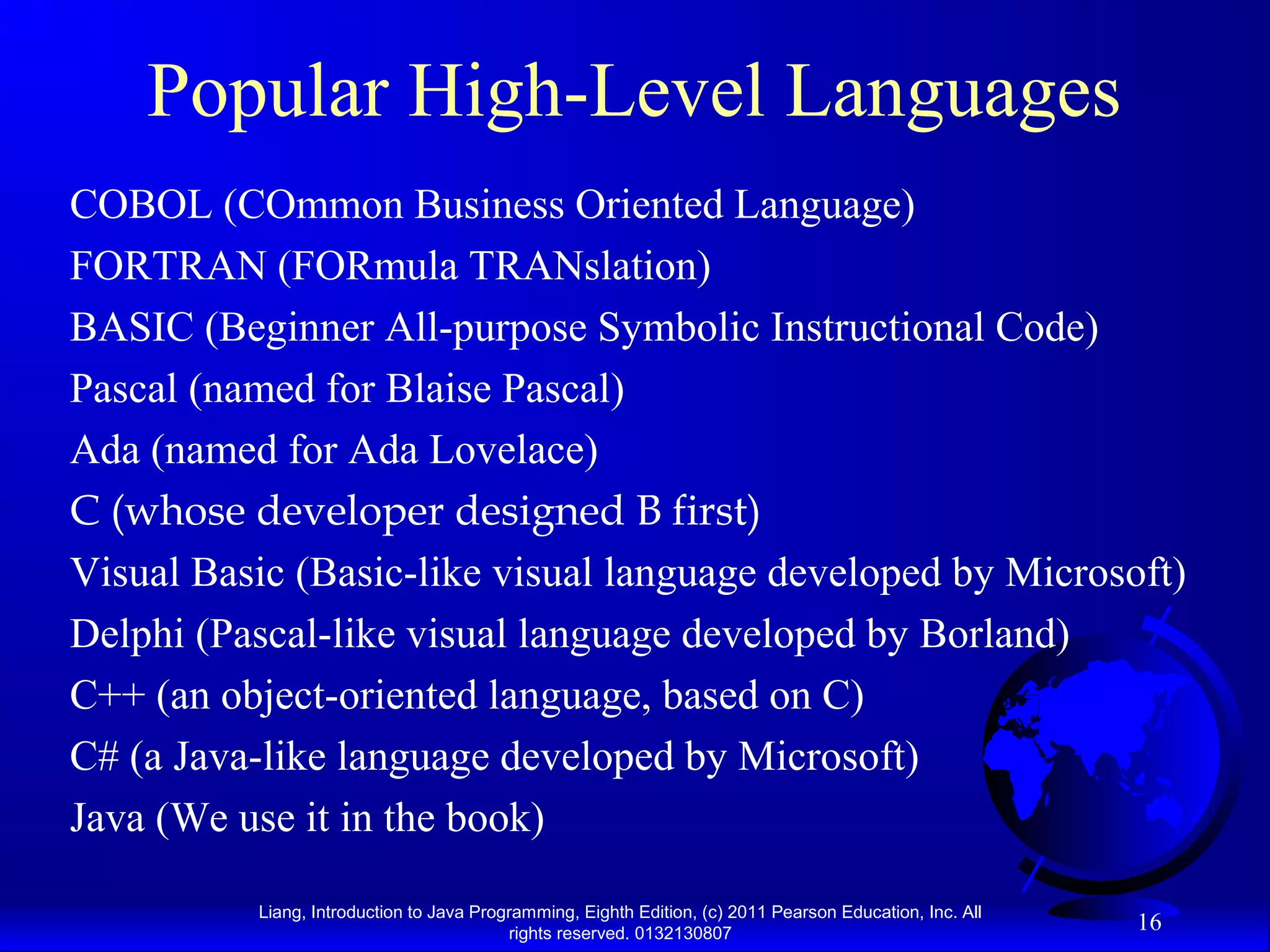 Liang, Introduction to Java Programming, Eighth Edition, (c) 2011 Pearson Education, Inc. All rights reserved. 0132130807 16 Popular High-Level Languages COBOL (COmmon Business Oriented Language) FORTRAN (FORmula TRANslation) BASIC (Beginner All-purpose Symbolic Instructional Code) Pascal (named for Blaise Pascal) Ada (named for Ada Lovelace) C (whose developer designed B first) Visual Basic (Basic-like visual language developed by Microsoft) Delphi (Pascal-like visual language developed by Borland) C++ (an object-oriented language, based on C) C# (a Java-like language developed by Microsoft) Java (We use it in the book) 