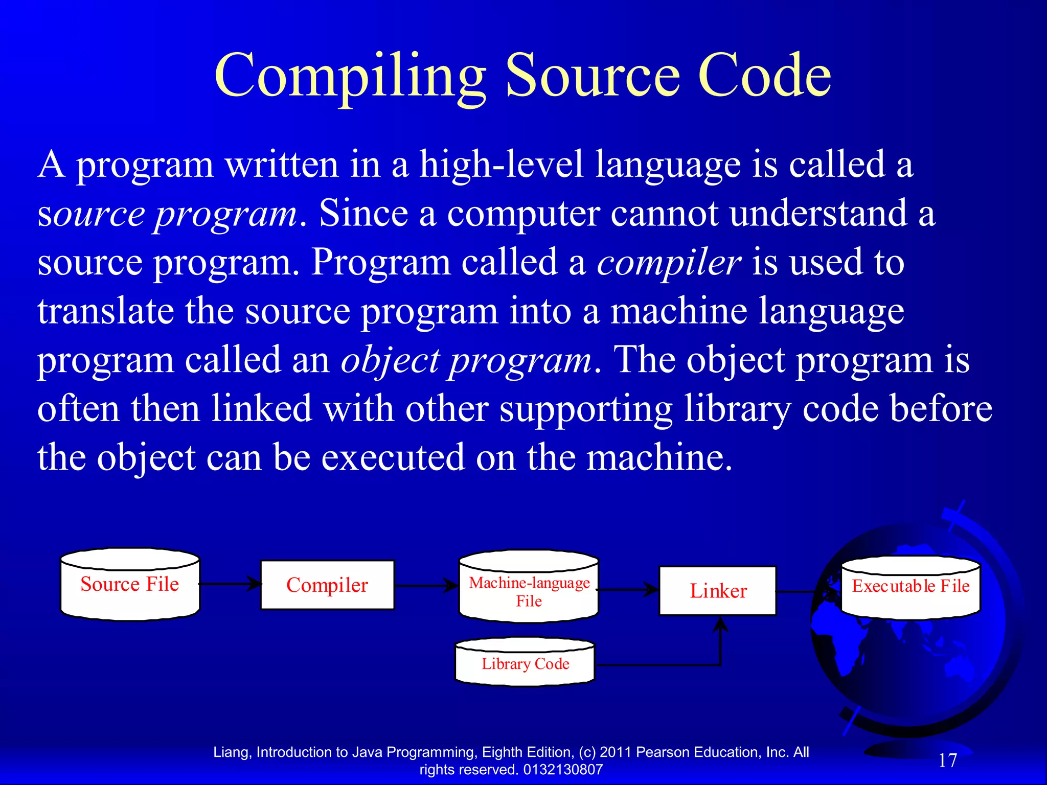 Liang, Introduction to Java Programming, Eighth Edition, (c) 2011 Pearson Education, Inc. All rights reserved. 0132130807 17 Compiling Source Code A program written in a high-level language is called a source program. Since a computer cannot understand a source program. Program called a compiler is used to translate the source program into a machine language program called an object program. The object program is often then linked with other supporting library code before the object can be executed on the machine. CompilerSource File Machine-language File Linker Executable File Library Code 