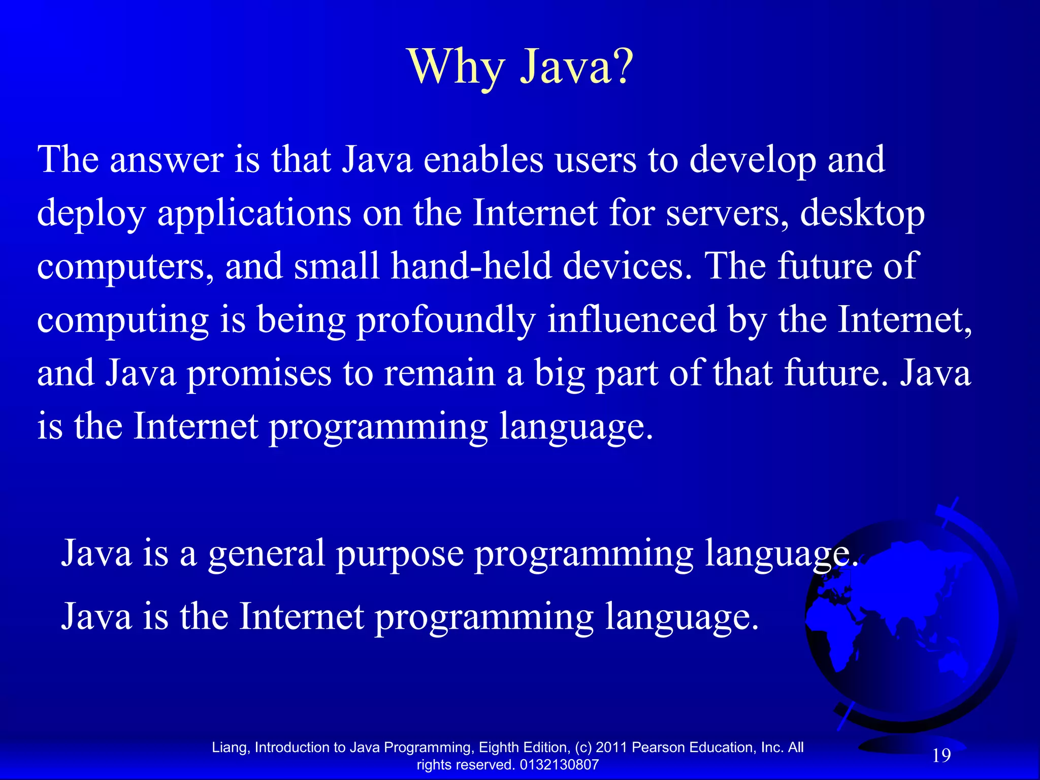 Liang, Introduction to Java Programming, Eighth Edition, (c) 2011 Pearson Education, Inc. All rights reserved. 0132130807 19 Why Java? The answer is that Java enables users to develop and deploy applications on the Internet for servers, desktop computers, and small hand-held devices. The future of computing is being profoundly influenced by the Internet, and Java promises to remain a big part of that future. Java is the Internet programming language. Java is a general purpose programming language. Java is the Internet programming language. 