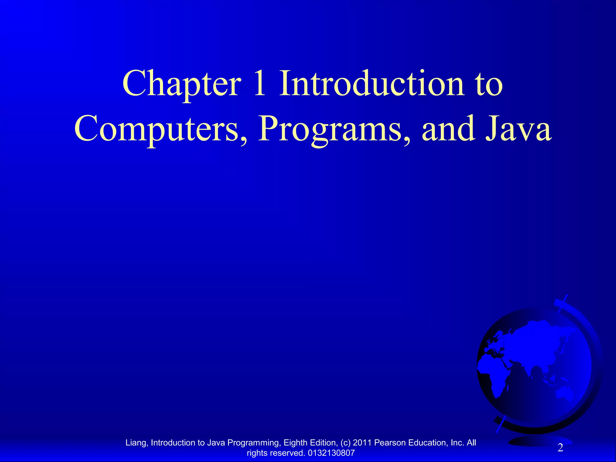 Liang, Introduction to Java Programming, Eighth Edition, (c) 2011 Pearson Education, Inc. All rights reserved. 0132130807 2 Chapter 1 Introduction to Computers, Programs, and Java 