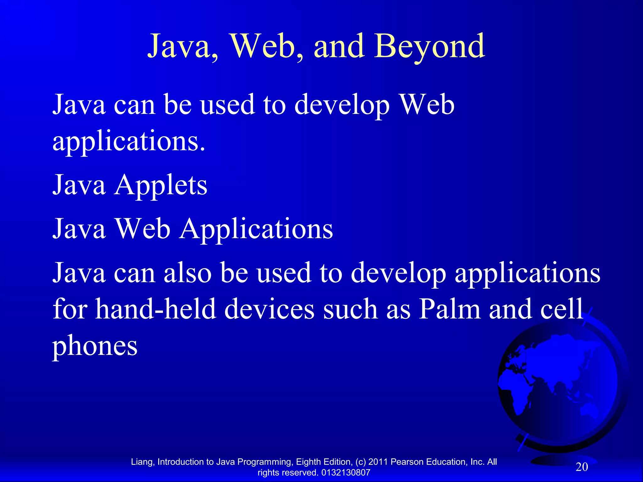 Liang, Introduction to Java Programming, Eighth Edition, (c) 2011 Pearson Education, Inc. All rights reserved. 0132130807 20 Java, Web, and Beyond Java can be used to develop Web applications. Java Applets Java Web Applications Java can also be used to develop applications for hand-held devices such as Palm and cell phones 