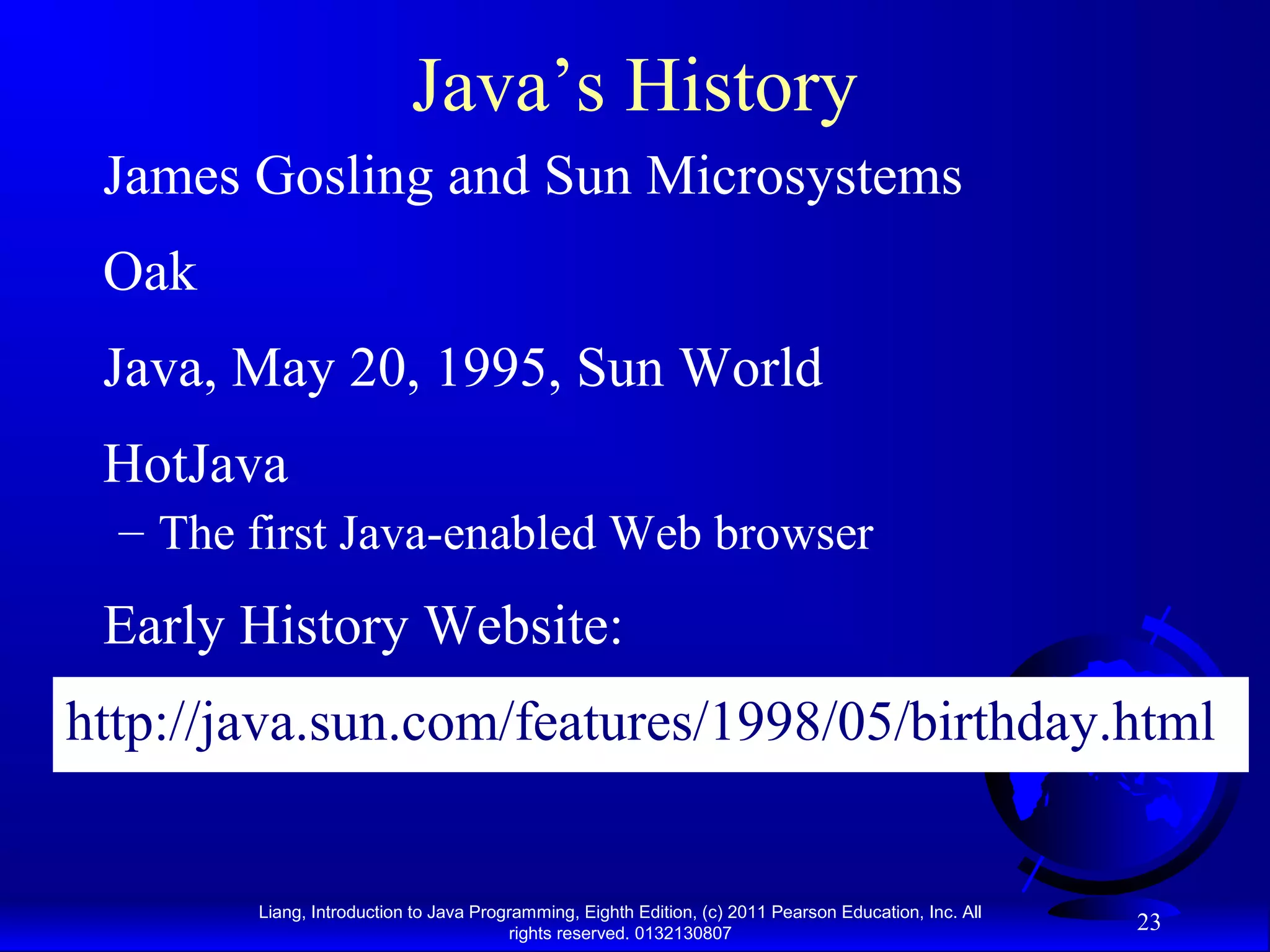 Liang, Introduction to Java Programming, Eighth Edition, (c) 2011 Pearson Education, Inc. All rights reserved. 0132130807 23 Java’s History James Gosling and Sun Microsystems Oak Java, May 20, 1995, Sun World HotJava – The first Java-enabled Web browser Early History Website: http://java.sun.com/features/1998/05/birthday.html 