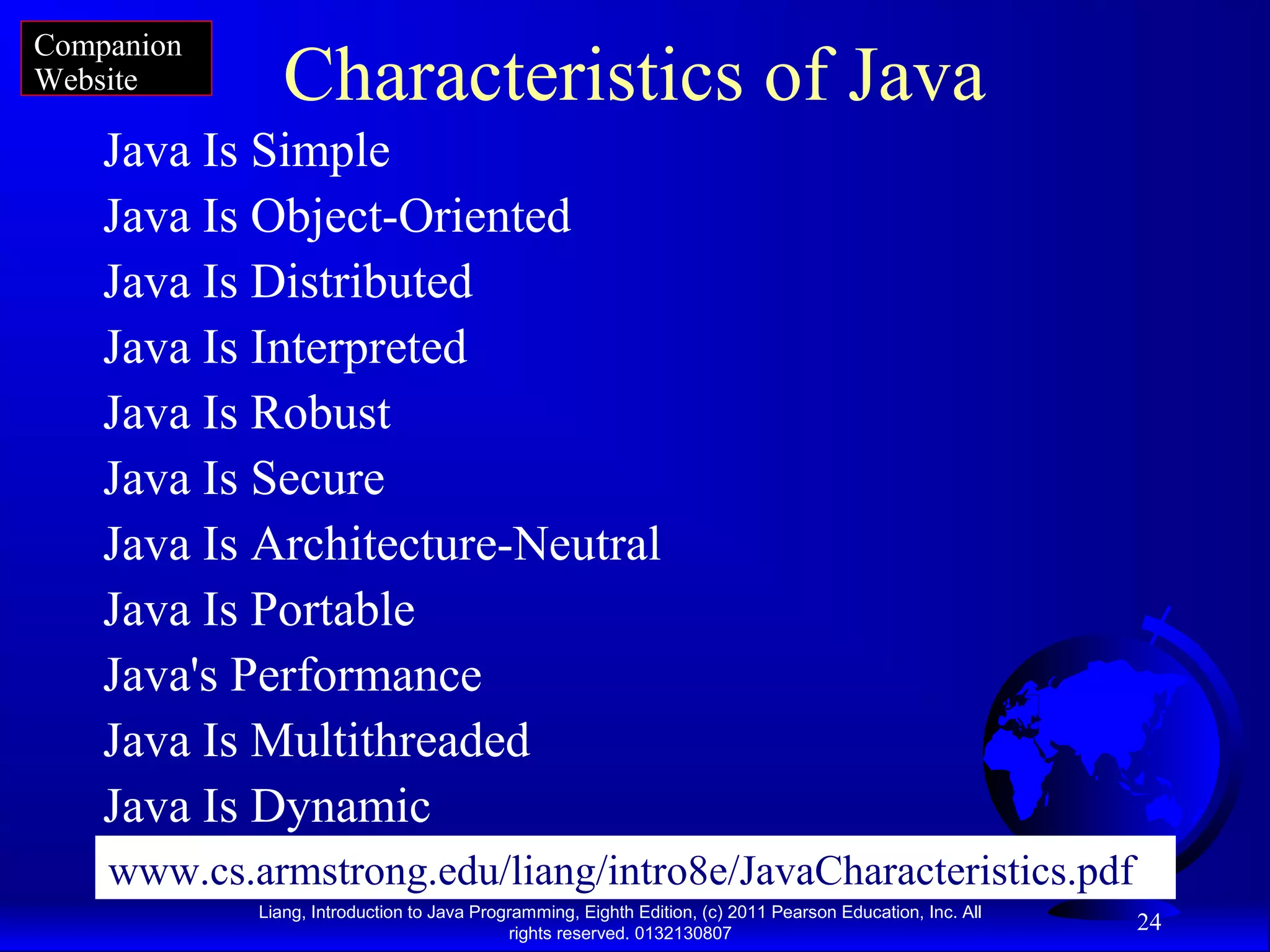 Liang, Introduction to Java Programming, Eighth Edition, (c) 2011 Pearson Education, Inc. All rights reserved. 0132130807 24 Characteristics of Java Java Is Simple Java Is Object-Oriented Java Is Distributed Java Is Interpreted Java Is Robust Java Is Secure Java Is Architecture-Neutral Java Is Portable Java's Performance Java Is Multithreaded Java Is Dynamic Companion Website www.cs.armstrong.edu/liang/intro8e/JavaCharacteristics.pdf 