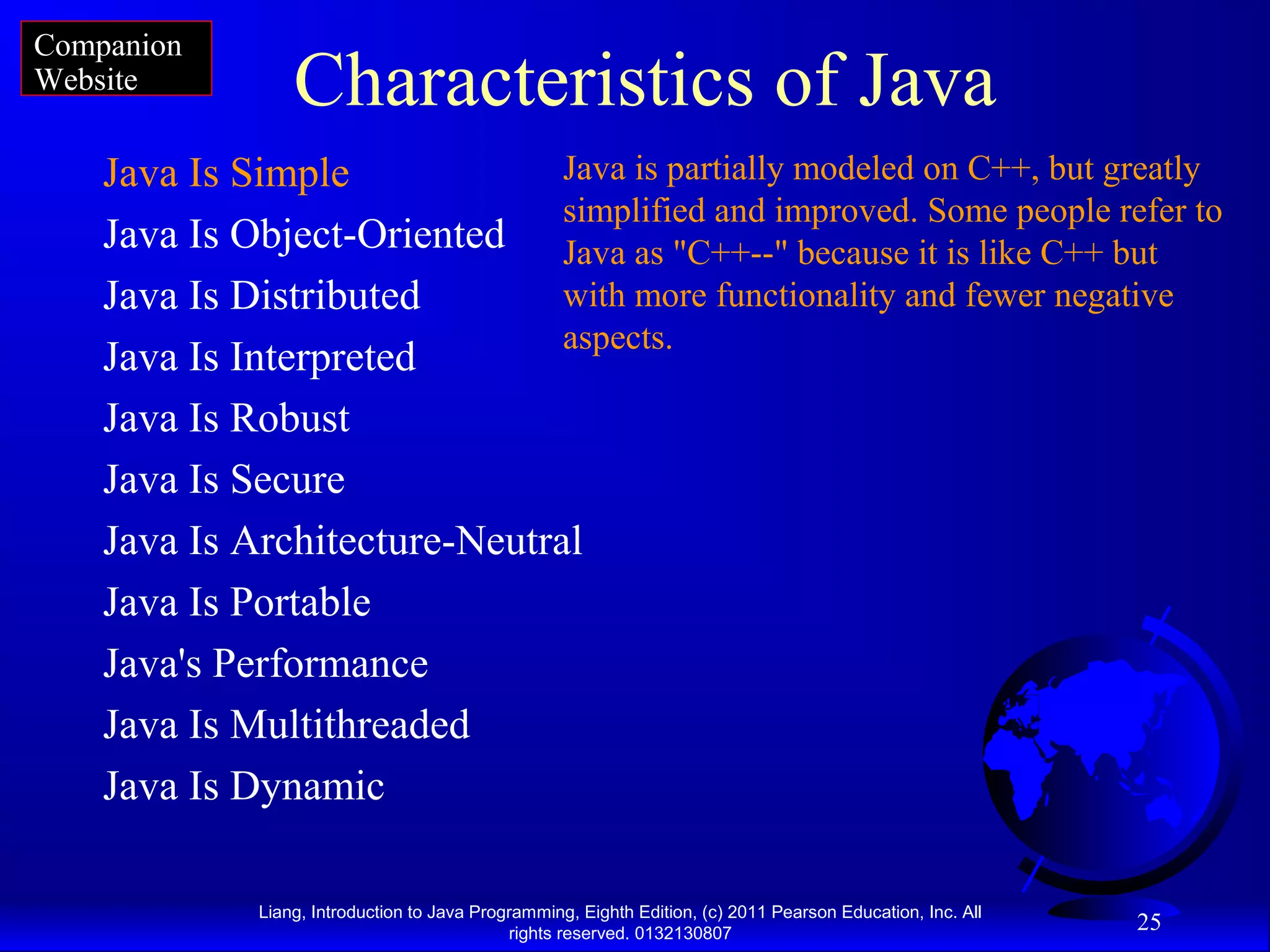 Liang, Introduction to Java Programming, Eighth Edition, (c) 2011 Pearson Education, Inc. All rights reserved. 0132130807 25 Characteristics of Java Java Is Simple Java Is Object-Oriented Java Is Distributed Java Is Interpreted Java Is Robust Java Is Secure Java Is Architecture-Neutral Java Is Portable Java's Performance Java Is Multithreaded Java Is Dynamic Java is partially modeled on C++, but greatly simplified and improved. Some people refer to Java as "C++--" because it is like C++ but with more functionality and fewer negative aspects. Companion Website 