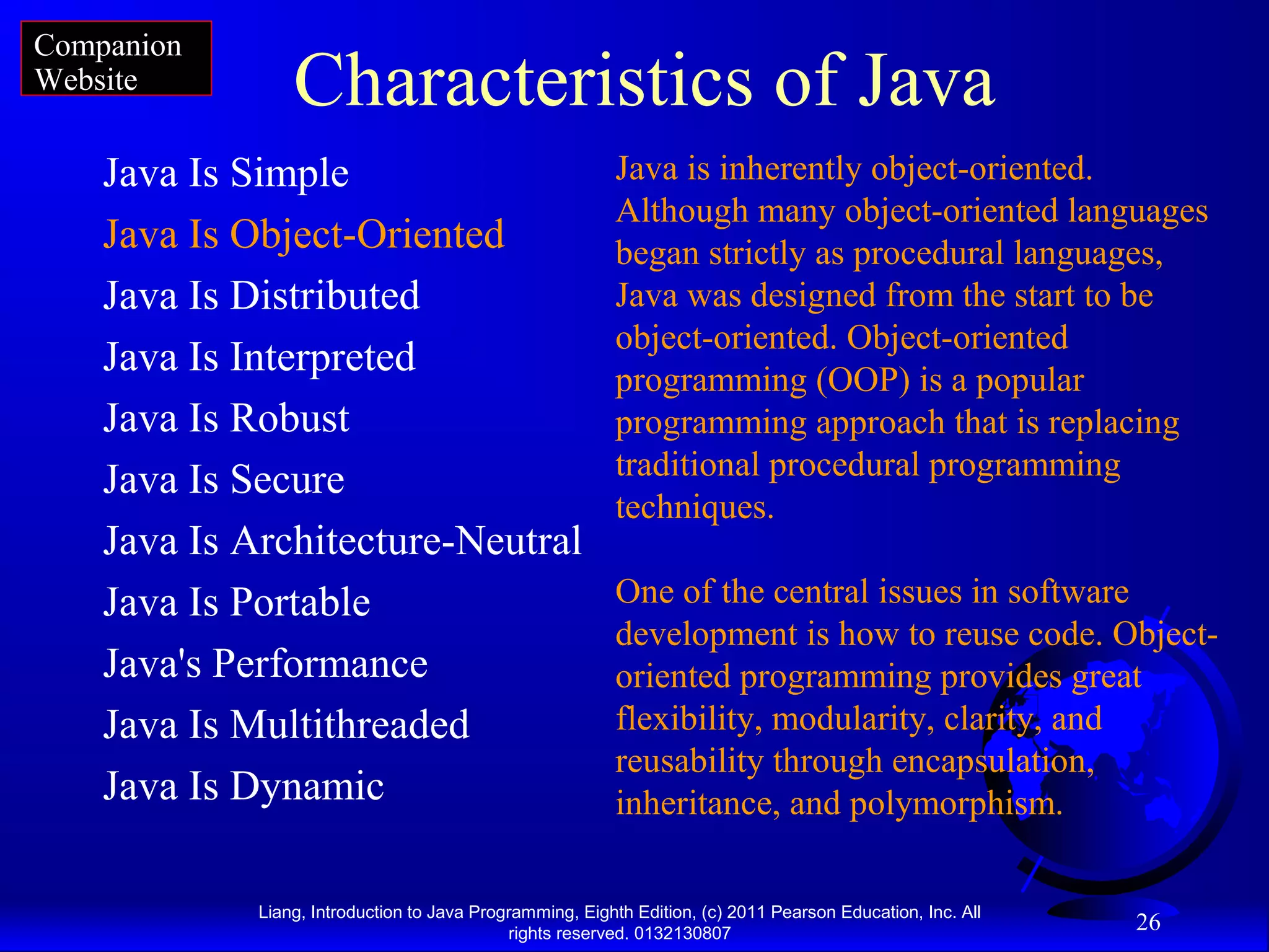 Liang, Introduction to Java Programming, Eighth Edition, (c) 2011 Pearson Education, Inc. All rights reserved. 0132130807 26 Characteristics of Java Java Is Simple Java Is Object-Oriented Java Is Distributed Java Is Interpreted Java Is Robust Java Is Secure Java Is Architecture-Neutral Java Is Portable Java's Performance Java Is Multithreaded Java Is Dynamic Java is inherently object-oriented. Although many object-oriented languages began strictly as procedural languages, Java was designed from the start to be object-oriented. Object-oriented programming (OOP) is a popular programming approach that is replacing traditional procedural programming techniques. One of the central issues in software development is how to reuse code. Object- oriented programming provides great flexibility, modularity, clarity, and reusability through encapsulation, inheritance, and polymorphism. Companion Website 
