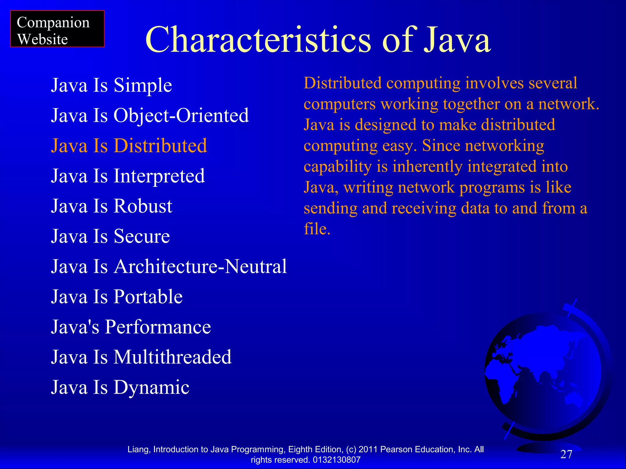 Liang, Introduction to Java Programming, Eighth Edition, (c) 2011 Pearson Education, Inc. All rights reserved. 0132130807 27 Characteristics of Java Java Is Simple Java Is Object-Oriented Java Is Distributed Java Is Interpreted Java Is Robust Java Is Secure Java Is Architecture-Neutral Java Is Portable Java's Performance Java Is Multithreaded Java Is Dynamic Distributed computing involves several computers working together on a network. Java is designed to make distributed computing easy. Since networking capability is inherently integrated into Java, writing network programs is like sending and receiving data to and from a file. Companion Website 