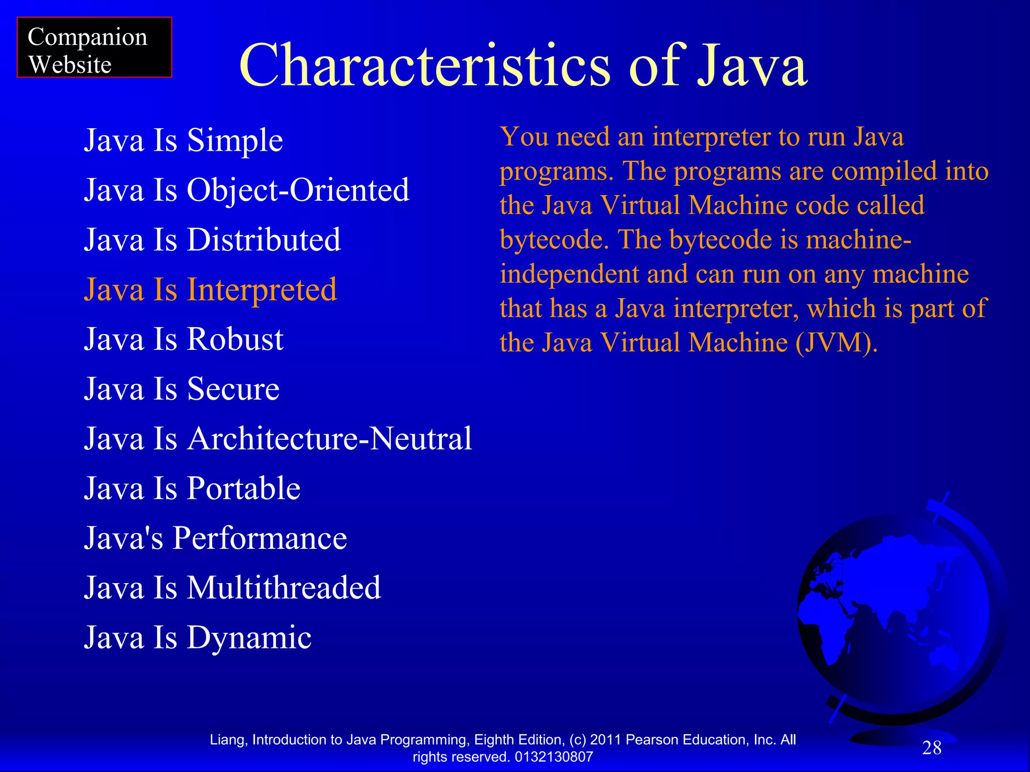 Liang, Introduction to Java Programming, Eighth Edition, (c) 2011 Pearson Education, Inc. All rights reserved. 0132130807 28 Characteristics of Java Java Is Simple Java Is Object-Oriented Java Is Distributed Java Is Interpreted Java Is Robust Java Is Secure Java Is Architecture-Neutral Java Is Portable Java's Performance Java Is Multithreaded Java Is Dynamic You need an interpreter to run Java programs. The programs are compiled into the Java Virtual Machine code called bytecode. The bytecode is machine- independent and can run on any machine that has a Java interpreter, which is part of the Java Virtual Machine (JVM). Companion Website 
