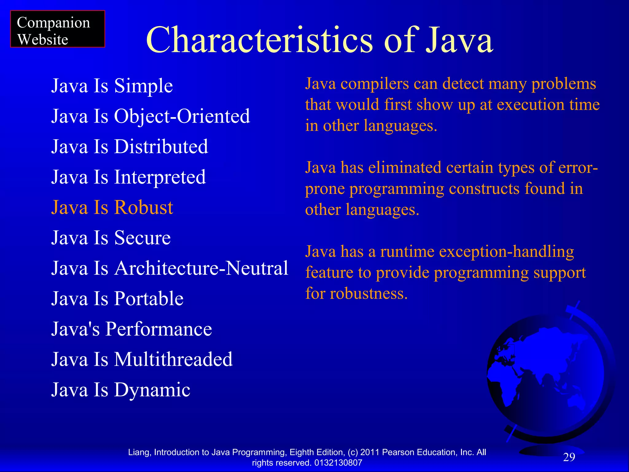 Liang, Introduction to Java Programming, Eighth Edition, (c) 2011 Pearson Education, Inc. All rights reserved. 0132130807 29 Characteristics of Java Java Is Simple Java Is Object-Oriented Java Is Distributed Java Is Interpreted Java Is Robust Java Is Secure Java Is Architecture-Neutral Java Is Portable Java's Performance Java Is Multithreaded Java Is Dynamic Java compilers can detect many problems that would first show up at execution time in other languages. Java has eliminated certain types of error- prone programming constructs found in other languages. Java has a runtime exception-handling feature to provide programming support for robustness. Companion Website 