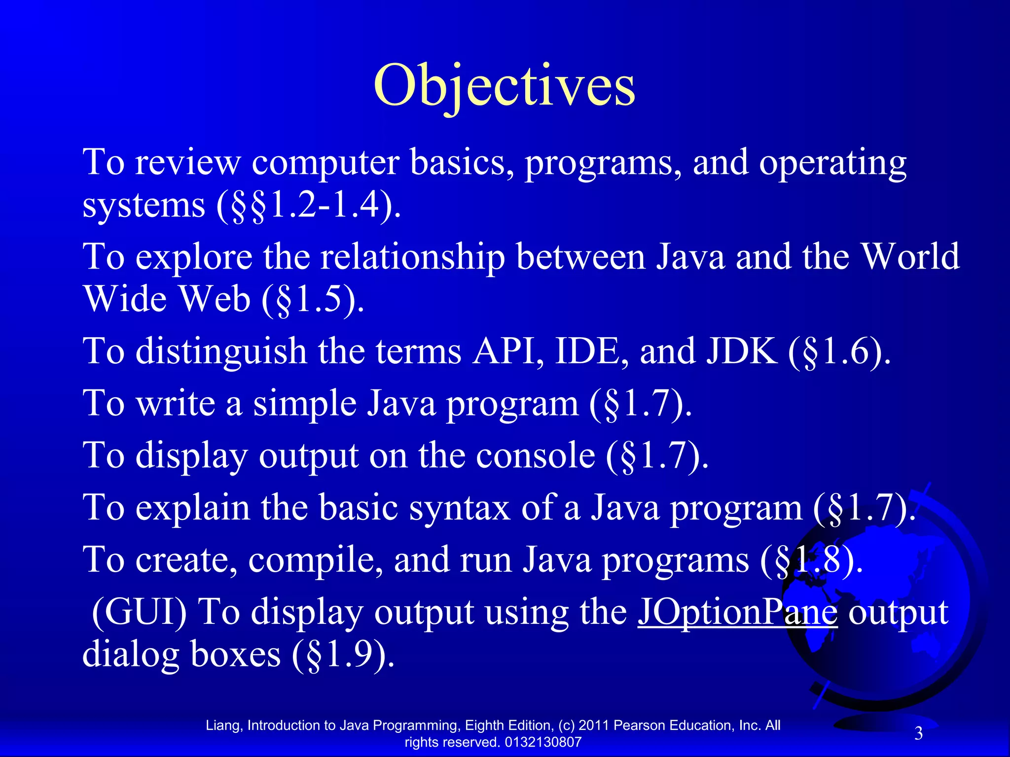Liang, Introduction to Java Programming, Eighth Edition, (c) 2011 Pearson Education, Inc. All rights reserved. 0132130807 3 Objectives To review computer basics, programs, and operating systems (§§1.2-1.4). To explore the relationship between Java and the World Wide Web (§1.5). To distinguish the terms API, IDE, and JDK (§1.6). To write a simple Java program (§1.7). To display output on the console (§1.7). To explain the basic syntax of a Java program (§1.7). To create, compile, and run Java programs (§1.8). (GUI) To display output using the JOptionPane output dialog boxes (§1.9). 