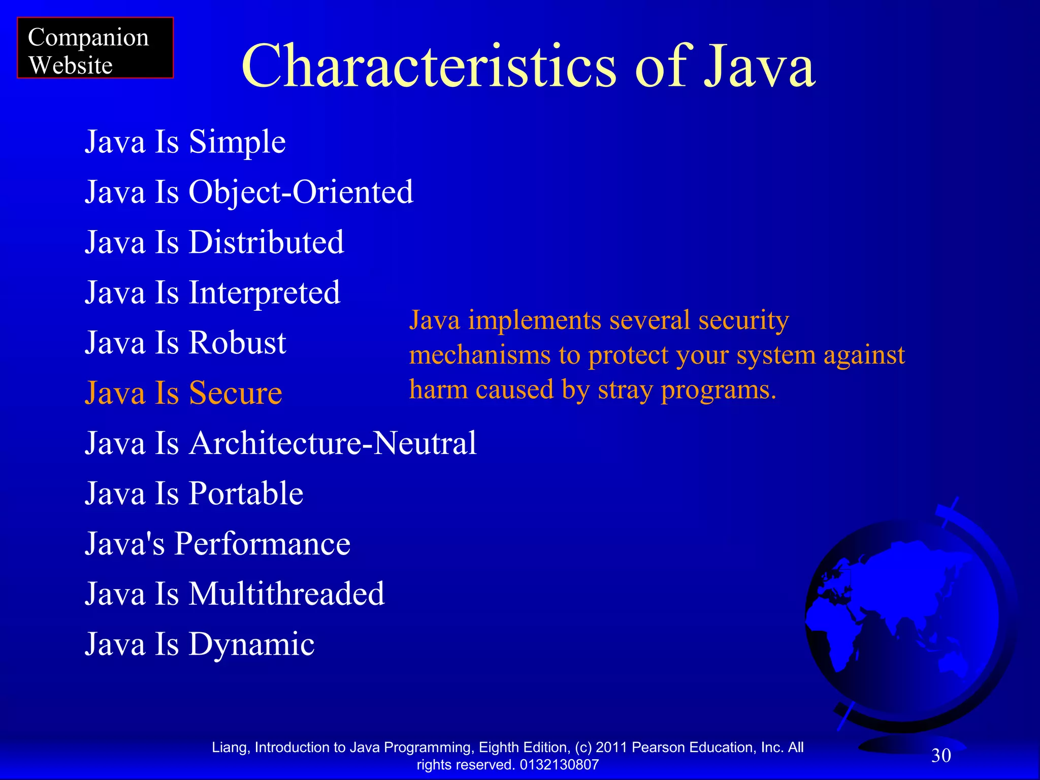 Liang, Introduction to Java Programming, Eighth Edition, (c) 2011 Pearson Education, Inc. All rights reserved. 0132130807 30 Characteristics of Java Java Is Simple Java Is Object-Oriented Java Is Distributed Java Is Interpreted Java Is Robust Java Is Secure Java Is Architecture-Neutral Java Is Portable Java's Performance Java Is Multithreaded Java Is Dynamic Java implements several security mechanisms to protect your system against harm caused by stray programs. Companion Website 