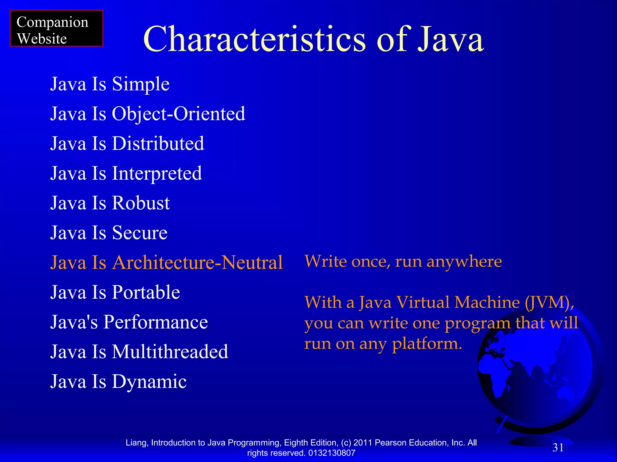 Liang, Introduction to Java Programming, Eighth Edition, (c) 2011 Pearson Education, Inc. All rights reserved. 0132130807 31 Characteristics of Java Java Is Simple Java Is Object-Oriented Java Is Distributed Java Is Interpreted Java Is Robust Java Is Secure Java Is Architecture-Neutral Java Is Portable Java's Performance Java Is Multithreaded Java Is Dynamic Write once, run anywhere With a Java Virtual Machine (JVM), you can write one program that will run on any platform. Companion Website 