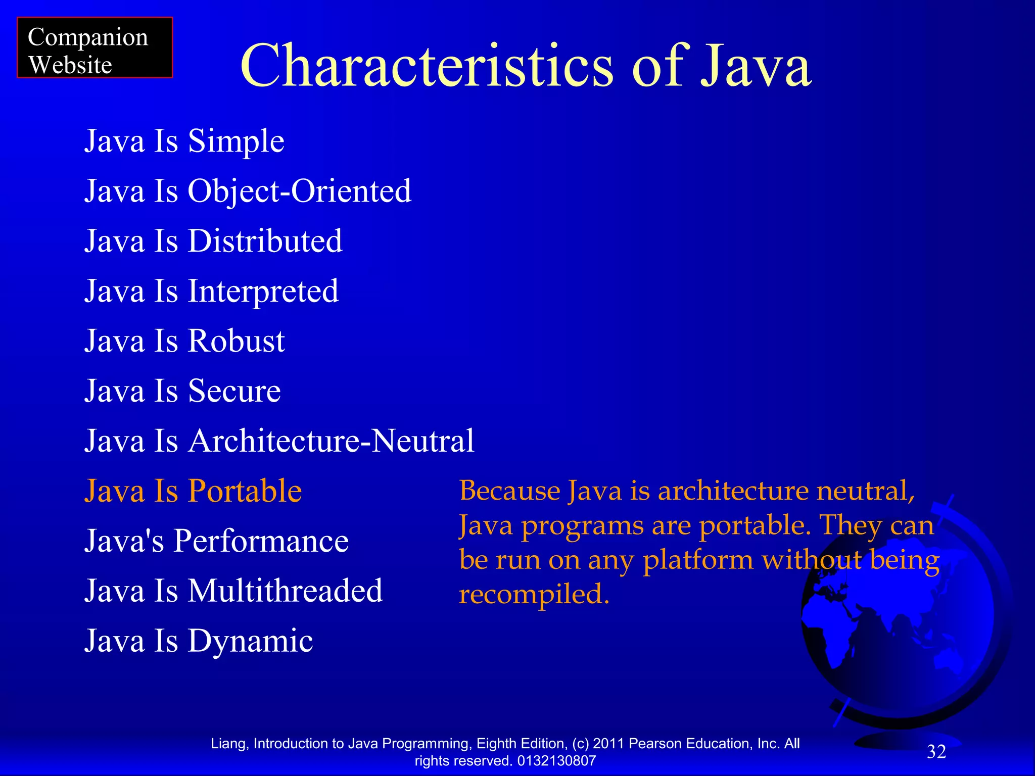 Liang, Introduction to Java Programming, Eighth Edition, (c) 2011 Pearson Education, Inc. All rights reserved. 0132130807 32 Characteristics of Java Java Is Simple Java Is Object-Oriented Java Is Distributed Java Is Interpreted Java Is Robust Java Is Secure Java Is Architecture-Neutral Java Is Portable Java's Performance Java Is Multithreaded Java Is Dynamic Because Java is architecture neutral, Java programs are portable. They can be run on any platform without being recompiled. Companion Website 