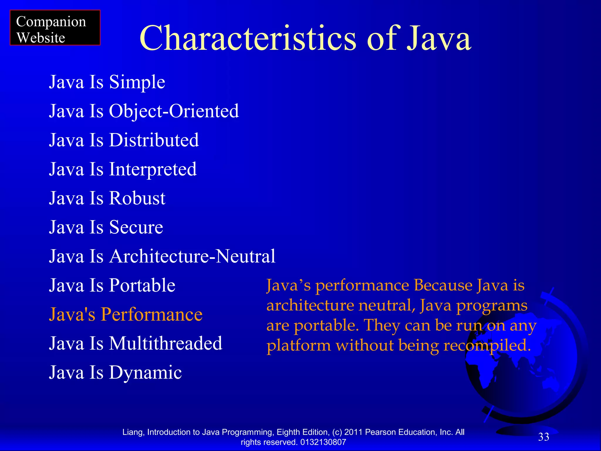 Liang, Introduction to Java Programming, Eighth Edition, (c) 2011 Pearson Education, Inc. All rights reserved. 0132130807 33 Characteristics of Java Java Is Simple Java Is Object-Oriented Java Is Distributed Java Is Interpreted Java Is Robust Java Is Secure Java Is Architecture-Neutral Java Is Portable Java's Performance Java Is Multithreaded Java Is Dynamic Java’s performance Because Java is architecture neutral, Java programs are portable. They can be run on any platform without being recompiled. Companion Website 