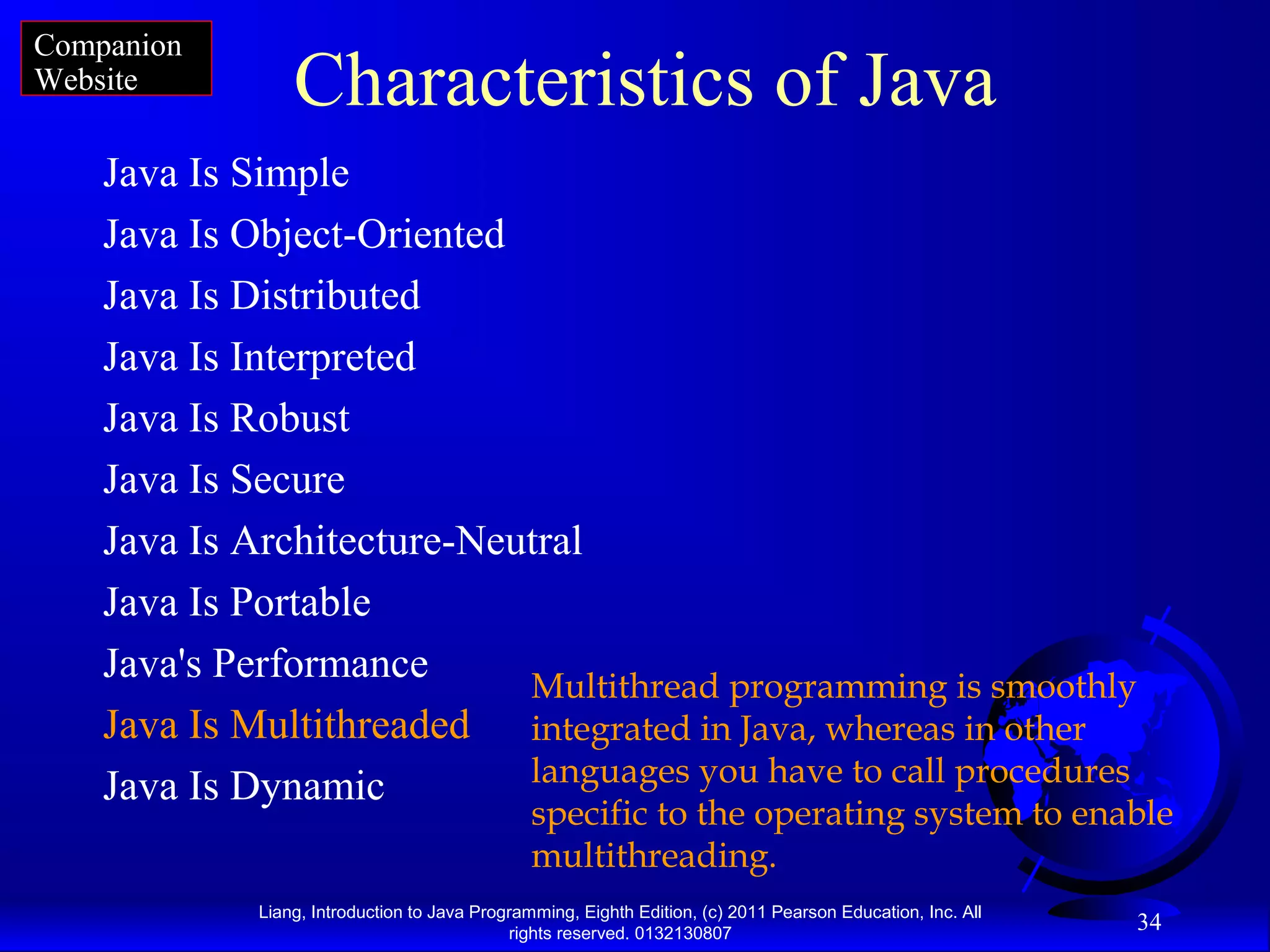 Liang, Introduction to Java Programming, Eighth Edition, (c) 2011 Pearson Education, Inc. All rights reserved. 0132130807 34 Characteristics of Java Java Is Simple Java Is Object-Oriented Java Is Distributed Java Is Interpreted Java Is Robust Java Is Secure Java Is Architecture-Neutral Java Is Portable Java's Performance Java Is Multithreaded Java Is Dynamic Multithread programming is smoothly integrated in Java, whereas in other languages you have to call procedures specific to the operating system to enable multithreading. Companion Website 