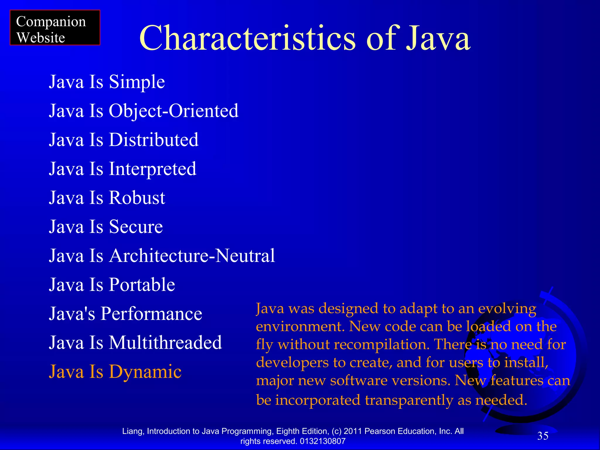 Liang, Introduction to Java Programming, Eighth Edition, (c) 2011 Pearson Education, Inc. All rights reserved. 0132130807 35 Characteristics of Java Java Is Simple Java Is Object-Oriented Java Is Distributed Java Is Interpreted Java Is Robust Java Is Secure Java Is Architecture-Neutral Java Is Portable Java's Performance Java Is Multithreaded Java Is Dynamic Java was designed to adapt to an evolving environment. New code can be loaded on the fly without recompilation. There is no need for developers to create, and for users to install, major new software versions. New features can be incorporated transparently as needed. Companion Website 